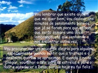 Vou lembrar que existe alguém
que me quer bem, vou dedicar uns
minutos de pensamento para os
que já se foram para que saibam
que serão sempre uma doce
lembrança, até que venhamos a
nos encontrar outra vez.
Vou procurar dar um pouco de alegria para alguém,
especialmente quando sentir que a tristeza e o
desânimo querem se aproximar. E quando a noite
chegar, vou olhar o céu, para as estrelas e para o
luar e agradecer a Deus, porque hoje eu fui feliz !
 