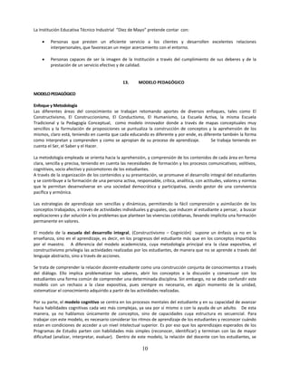 La Institución Educativa Técnico Industrial “Diez de Mayo” pretende contar con:

        Personas que presten un eficiente servicio a los clientes y desarrollen excelentes relaciones
         interpersonales, que favorezcan un mejor acercamiento con el entorno.

        Personas capaces de ser la imagen de la Institución a través del cumplimiento de sus deberes y de la
         prestación de un servicio efectivo y de calidad.


                                               13.     MODELO PEDAGÓGICO

MODELO PEDAGÓGICO

Enfoque y Metodología
Las diferentes áreas del conocimiento se trabajan retomando aportes de diversos enfoques, tales como El
Constructivismo, El Construccionismo, El Conductismo, El Humanismo, La Escuela Activa, la misma Escuela
Tradicional y la Pedagogía Conceptual, como modelo innovador donde a través de mapas conceptuales muy
sencillos y la formulación de proposiciones se puntualiza la construcción de conceptos y la aprehensión de los
mismos, claro está, teniendo en cuenta que cada educando es diferente y por ende, es diferente también la forma
como interpretan y comprenden y como se apropian de su proceso de aprendizaje.           Se trabaja teniendo en
cuenta el Ser, el Saber y el Hacer.

La metodología empleada se orienta hacia la aprehensión, y comprensión de los contenidos de cada área en forma
clara, sencilla y precisa, teniendo en cuenta las necesidades de formación y los procesos comunicativos; volitivos,
cognitivos, socio afectivo y psicomotores de los estudiantes.
A través de la organización de los contenidos y su presentación, se promueve el desarrollo integral del estudiantes
y se contribuye a la formación de una persona activa, responsable, crítica, analítica, con actitudes, valores y normas
que le permitan desenvolverse en una sociedad democrática y participativa, siendo gestor de una convivencia
pacífica y armónica.

Las estrategias de aprendizaje son sencillas y dinámicas, permitiendo la fácil comprensión y asimilación de los
conceptos trabajados, a través de actividades individuales y grupales, que inducen al estudiante a pensar, a buscar
explicaciones y dar solución a los problemas que plantean las vivencias cotidianas, llevando implícita una formación
permanente en valores.

El modelo de la escuela del desarrollo integral, (Constructivismo – Cognición) supone un énfasis ya no en la
enseñanza, sino en el aprendizaje, es decir, en los progresos del estudiante más que en los conceptos impartidos
por el maestro. A diferencia del modelo academicista, cuya metodología principal era la clase expositiva, el
constructivismo privilegia las actividades realizadas por los estudiantes, de manera que no se aprende a través del
lenguaje abstracto, sino a través de acciones.

Se trata de comprender la relación docente-estudiante como una construcción conjunta de conocimientos a través
del diálogo. Ello implica problematizar los saberes, abrir los conceptos a la discusión y consensuar con los
estudiantes una forma común de comprender una determinada disciplina. Sin embargo, no se debe confundir este
modelo con un rechazo a la clase expositiva, pues siempre es necesario, en algún momento de la unidad,
sistematizar el conocimiento adquirido a partir de las actividades realizadas.

Por su parte, el modelo cognitivo se centra en los procesos mentales del estudiante y en su capacidad de avanzar
hacia habilidades cognitivas cada vez más complejas, ya sea por sí mismo o con la ayuda de un adulto. De esta
manera, ya no hablamos únicamente de conceptos, sino de capacidades cuya estructura es secuencial. Para
trabajar con este modelo, es necesario considerar los ritmos de aprendizaje de los estudiantes y reconocer cuándo
estan en condiciones de acceder a un nivel intelectual superior. Es por eso que los aprendizajes esperados de los
Programas de Estudio parten con habilidades más simples (reconocer, identificar) y terminan con las de mayor
dificultad (analizar, interpretar, evaluar). Dentro de este modelo, la relación del docente con los estudiantes, se

                                                         10
 
