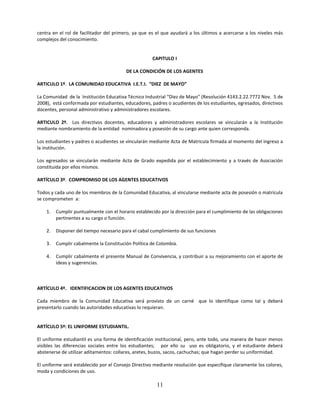 centra en el rol de facilitador del primero, ya que es el que ayudará a los últimos a acercarse a los niveles más
complejos del conocimiento.


                                                     CAPITULO I

                                         DE LA CONDICIÓN DE LOS AGENTES

ARTICULO 1º. LA COMUNIDAD EDUCATIVA I.E.T.I. “DIEZ DE MAYO”

La Comunidad de la Institución Educativa Técnico Industrial “Diez de Mayo” (Resolución 4143.2.22.7772 Nov. 5 de
2008), está conformada por estudiantes, educadores, padres o acudientes de los estudiantes, egresados, directivos
docentes, personal administrativo y administradores escolares.

ARTICULO 2º. Los directivos docentes, educadores y administradores escolares se vincularán a la Institución
mediante nombramiento de la entidad nominadora y posesión de su cargo ante quien corresponda.

Los estudiantes y padres o acudientes se vincularán mediante Acta de Matricula firmada al momento del ingreso a
la institución.

Los egresados se vincularán mediante Acta de Grado expedida por el establecimiento y a través de Asociación
constituida por ellos mismos.

ARTÍCULO 3º. COMPROMISO DE LOS AGENTES EDUCATIVOS

Todos y cada uno de los miembros de la Comunidad Educativa, al vincularse mediante acta de posesión o matrícula
se comprometen a:

    1.   Cumplir puntualmente con el horario establecido por la dirección para el cumplimiento de las obligaciones
         pertinentes a su cargo o función.

    2.   Disponer del tiempo necesario para el cabal cumplimiento de sus funciones

    3.   Cumplir cabalmente la Constitución Política de Colombia.

    4.   Cumplir cabalmente el presente Manual de Convivencia, y contribuir a su mejoramiento con el aporte de
         ideas y sugerencias.



ARTÍCULO 4º. IDENTIFICACION DE LOS AGENTES EDUCATIVOS

Cada miembro de la Comunidad Educativa será provisto de un carné que lo identifique como tal y deberá
presentarlo cuando las autoridades educativas lo requieran.


ARTÍCULO 5º: EL UNIFORME ESTUDIANTIL.

El uniforme estudiantil es una forma de identificación institucional, pero, ante todo, una manera de hacer menos
visibles las diferencias sociales entre los estudiantes; por ello su uso es obligatorio, y el estudiante deberá
abstenerse de utilizar aditamentos: collares, aretes, buzos, sacos, cachuchas; que hagan perder su uniformidad.

El uniforme será establecido por el Consejo Directivo mediante resolución que especifique claramente los colores,
moda y condiciones de uso.

                                                       11
 