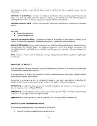 Las indicaciones dadas en este Manual deben cumplirse estrictamente. No se aceptará ninguna clase de
variaciones.

UNIFORME DE DIARIO NIÑAS: Camibuso con el logo de la Institución al lado izquierdo, falda en lino color azul
turquí o rey, largo a la rodilla, con pretina y cotilla en V de la que se desprende de la parte delantera un prense
central profundo en forma de abanico, atrás va liso con pinzas laterales y cierre central.

UNIFORME DE DIARIO NIÑOS: Camibuso con el logo de la Institución al lado izquierdo, pantalón jean clásico azul
oscuro.


Para todos:
     Medias blancas escolares.
     Zapatos colegiales negros.

UNIFORME DE EDUCACIÓN FÍSICA: Camibuso con el logo de la Institución al lado izquierdo, sudadera con el
nombre de la Institución estampado. Medias blancas escolares y zapatos tenis totalmente blancos.

UNIFORME DE TALLERES: El mismo uniforme de diario para niñ@s (las niñas podrán usar jean clásico azul oscuro
con autorización del docente), batola azul turquí para rotaciones y en los otros grados, de acuerdo a las
especificaciones de la especialidad; largo a mitad del muslo. No se permitirá la entrada a talleres en sudadera y/o
zapatillas.

NOTA: el hecho de portar el uniforme implica por sí solo que debe guardársele el debido respeto, dentro y fuera de
la institución.



ARTICULO 6º. LA MATRÍCULA

Es el acto mediante el cual un aspirante se vincula oficialmente como estudiante de la Institución, y firma el acta
correspondiente, que lo acredita como tal.

El acto de matrícula se cumplirá por una sola vez cuando el estudiante ingresa a la Institución, y podrá renovarse
anualmente a juicio de la administración.

La matricula es un compromiso entre la Institución, el estudiante y sus padres y/o acudiente, en beneficio del
estudiante. Las partes se comprometen a cumplir con las normas legales e Institucionales vigentes.

PARAGRAFO 1: Las objeciones de conciencia que afecten la participación del estudiante en actos comunitarios
deberán hacerse constar en el Acta de Matrícula.

PARAGRAFO 2: Tanto la Institución como los padres y/o acudientes, pueden dar por terminado el compromiso de
matrícula en caso de algún incumplimiento parcial o total.

PARAGRAFO 3: Las fechas de matricula serán las estipuladas por la Secretaría de Educación Municipal.


ARTÍCULO 7º. CONDICIONES PARA LA MATRÍCULA

Son condiciones para matricularse como estudiante de la institución:

    1.   Presentar los documentos auténticos requeridos por la ley.


                                                        12
 