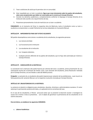 2.   Tener condiciones de salud que le permitan vivir en comunidad.

    3.   Estar respaldado por un tutor o acudiente; figura que recae únicamente sobre los padres del estudiante,
         salvo casos excepcionales que deben ser autorizados por la rectoría y/o Consejo Directivo.
    4.   Cancelar los derechos académicos y complementarios conforme lo disponga el Consejo Directivo de la
         Institución (de acuerdo a los requerimientos de ley).

    5.   Presentarse personalmente al acto de matrícula con su tutor o acudiente.

PARAGRAFO: en el momento de firmar la respectiva Acta de Matrícula, tanto el estudiante como su tutor o
acudiente se comprometen a cumplir fielmente las normas estipulados en el presente Manual.


ARTÍCULO 8º. IMPEDIMENTOS PARA SER TUTOR O ACUDIENTE

NO podrán desempeñarse como tutores o acudientes de los estudiantes, las siguientes personas:

         1.   Los menores de Edad.

         2.   Los funcionarios de la Institución

         3.   Los estudiantes de la Institución.

         4.   Los Incapaces absolutos.

         5.   Cualquier persona diferente de los padres del estudiante, que no haya sido autorizada por rectoría o
              Consejo Directivo.



ARTÍCULO 9º. CANCELACIÓN DE LA MATRICULA

La cancelación de la matrícula sólo podrá hacerse por solicitud del tutor o acudiente, previa presentación de una
autorización escrita de la Comisaría de Familia Local; o por exclusión del estudiante, previa Resolución motivada
por el Consejo Directivo, una vez llevado a cabo del debido proceso.

Parágrafo: La exclusión de un estudiante sólo podrá imponerse por violación de las prohibiciones, o por incurrir en
faltas gravísimas del presente Manual; con la respectiva resolución emanada por Consejo Directivo.


ARTÍCULO 10º. OBLIGATORIEDAD DE LA ASISTENCIA

La asistencia al plantel es obligatoria para estudiantes, docentes, directivos y administradores escolares. El rector
velará por la permanente asistencia de todos, y la aplicación de los correctivos del caso.

En el caso de los estudiantes, el Rector procurará evitar que se presente la deserción escolar e investigará las
causas de la misma si ésta se presentare; con el objeto de garantizar la permanencia de los estudiantes en el
sistema educativo.


Para tal efecto, se establecen los siguientes HORARIOS:



    a. Labores Académicas:
                                                          13
 