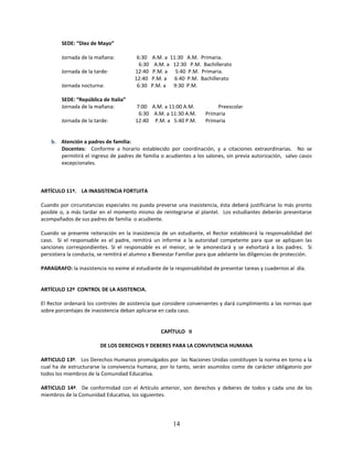 SEDE: “Diez de Mayo”

        Jornada de la mañana:            6:30    A.M. a 11:30 A.M. Primaria.
                                          6:30     A.M. a 12:30 P.M. Bachillerato
        Jornada de la tarde:            12:40     P.M. a 5:40 P.M. Primaria.
                                        12:40    P.M. a 6:40 P.M. Bachillerato
        Jornada nocturna:                6:30    P.M. a 9:30 P.M.

        SEDE: “República de Italia”
        Jornada de la mañana:           7:00 A.M. a 11:00 A.M.             Preescolar
                                         6:30 A.M. a 11:30 A.M.       Primaria
        Jornada de la tarde:            12:40 P.M. a 5:40 P.M.        Primaria


    b. Atención a padres de familia:
       Docentes: Conforme a horario establecido por coordinación, y a citaciones extraordinarias. No se
       permitirá el ingreso de padres de familia o acudientes a los salones, sin previa autorización, salvo casos
       excepcionales.



ARTÍCULO 11º. LA INASISTENCIA FORTUITA

Cuando por circunstancias especiales no pueda preverse una inasistencia, ésta deberá justificarse lo más pronto
posible o, a más tardar en el momento mismo de reintegrarse al plantel. Los estudiantes deberán presentarse
acompañados de sus padres de familia o acudiente.

Cuando se presente reiteración en la inasistencia de un estudiante, el Rector establecerá la responsabilidad del
caso. Si el responsable es el padre, remitirá un informe a la autoridad competente para que se apliquen las
sanciones correspondientes. Si el responsable es el menor, se le amonestará y se exhortará a los padres. Si
persistiera la conducta, se remitirá el alumno a Bienestar Familiar para que adelante las diligencias de protección.

PARAGRAFO: la inasistencia no exime al estudiante de la responsabilidad de presentar tareas y cuadernos al día.


ARTÍCULO 12º CONTROL DE LA ASISTENCIA.

El Rector ordenará los controles de asistencia que considere convenientes y dará cumplimiento a las normas que
sobre porcentajes de inasistencia deban aplicarse en cada caso.


                                                    CAPÍTULO II

                         DE LOS DERECHOS Y DEBERES PARA LA CONVIVENCIA HUMANA

ARTICULO 13º. Los Derechos Humanos promulgados por las Naciones Unidas constituyen la norma en torno a la
cual ha de estructurarse la convivencia humana; por lo tanto, serán asumidos como de carácter obligatorio por
todos los miembros de la Comunidad Educativa.

ARTICULO 14º. De conformidad con el Artículo anterior, son derechos y deberes de todos y cada uno de los
miembros de la Comunidad Educativa, los siguientes.




                                                         14
 