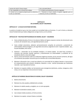 razones de salud o fuerza mayor.                       de su jornada laboral.
4. Ser respetado en su horario de trabajo.             4. Cumplir puntualmente el horario asignado.
5. Contar con un espacio propicio para su estancia y   5. Preservar en buen estado el espacio asignado para su
la de sus materiales.                                  estancia y la de sus materiales.




                                                  CAPITULO IV
                                       DE LA HIGIENE, SALUD Y SEGURIDAD.

ARTÍCULO 21°- LA SALUD UN ESTADO NATURAL

La salud es el estado en que un ser vivo cumple con normalidad todas sus funciones. Es por lo mismo, un derecho
natural fundamental que implica obligaciones consigo mismo y con los demás.


ARTICULO 22º POLITICAS INSTITUCIONALES DE HIGIENE, SALUD Y SEGURIDAD

    1.   Como entidad educativa, formar en los jóvenes hábitos de higiene corporal y mental, de alimentación sana
         y natural, de recreación sana, y de seguridad personal y social.

    2.   Como entidad comunitaria, adelantar permanentemente campañas de promoción y prevención de
         enfermedades infectocontagiosas y de seguridad comunitaria, exigiendo el carné respectivo (Sisbén, Eps.,
         Escuela Saludable, entre otras).

    3.   Gestionar y desarrollar con las entidades estatales y el sistema público de salud local, acuerdos o
         convenios que permitan atender oportuna y eficientemente las enfermedades y accidentes de los
         estudiantes dentro y fuera del colegio.
    4.   Ejercer control permanente sobre las condiciones higiénicas locativas, de los servicios sanitarios, del agua
         y los alimentos que puedan consumirse por los miembros de la comunidad educativa.

    5.   Mantener información clara y visual que advierta a la comunidad de los peligros latentes e instrucciones
         de comportamientos para prevenir accidentes, desastres u otros eventos provocados por fenómenos
         naturales o por imprudencia humana.

    6.   Mantener en espacios visibles, las herramientas para emergencias (extintores, caretas, mangueras, entre
         otras), con sus respectivas instrucciones de manejo.



    ARTÍCULO 23º NORMAS OBLIGATORIAS DE HIGIENE, SALUD Y SEGURIDAD

    1.   Bañarse diariamente.

    2.   Mantener las uñas aseadas y debidamente cortadas.

    3.   Mantener el cabello aseado y arreglado, con un corte apropiado.

    4.   Mantener la dentadura aseada y sana.

    5.   Usar siempre medias escolares, en forma correcta.

    6.   Mantener Los zapatos siempre limpios y lustrados.

                                                         20
 