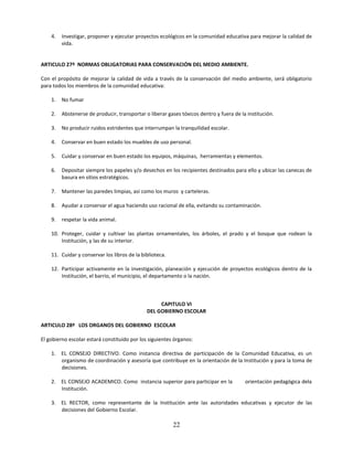 4.   Investigar, proponer y ejecutar proyectos ecológicos en la comunidad educativa para mejorar la calidad de
         vida.


ARTICULO 27º NORMAS OBLIGATORIAS PARA CONSERVACIÓN DEL MEDIO AMBIENTE.

Con el propósito de mejorar la calidad de vida a través de la conservación del medio ambiente, será obligatorio
para todos los miembros de la comunidad educativa:

    1.   No fumar

    2.   Abstenerse de producir, transportar o liberar gases tóxicos dentro y fuera de la institución.

    3.   No producir ruidos estridentes que interrumpan la tranquilidad escolar.

    4.   Conservar en buen estado los muebles de uso personal.

    5.   Cuidar y conservar en buen estado los equipos, máquinas, herramientas y elementos.

    6.   Depositar siempre los papeles y/o desechos en los recipientes destinados para ello y ubicar las canecas de
         basura en sitios estratégicos.

    7.   Mantener las paredes limpias, así como los muros y carteleras.

    8.   Ayudar a conservar el agua haciendo uso racional de ella, evitando su contaminación.

    9.   respetar la vida animal.

    10. Proteger, cuidar y cultivar las plantas ornamentales, los árboles, el prado y el bosque que rodean la
        Institución, y las de su interior.

    11. Cuidar y conservar los libros de la biblioteca.

    12. Participar activamente en la investigación, planeación y ejecución de proyectos ecológicos dentro de la
        Institución, el barrio, el municipio, el departamento o la nación.



                                                   CAPITULO VI
                                              DEL GOBIERNO ESCOLAR

ARTICULO 28º LOS ORGANOS DEL GOBIERNO ESCOLAR

El gobierno escolar estará constituido por los siguientes órganos:

    1. EL CONSEJO DIRECTIVO. Como instancia directiva de participación de la Comunidad Educativa, es un
       organismo de coordinación y asesoría que contribuye en la orientación de la Institución y para la toma de
       decisiones.

    2. EL CONSEJO ACADEMICO. Como instancia superior para participar en la               orientación pedagógica dela
       Institución.

    3. EL RECTOR, como representante de la Institución ante las autoridades educativas y ejecutor de las
       decisiones del Gobierno Escolar.

                                                          22
 
