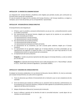 ARTICULO 29º. EL PERIODO DEL GOBIERNO ESCOLAR

Los integrantes del Consejo Directivo y Académico serán elegidos para períodos anuales, pero continuarán sus
funciones hasta cuando sean reemplazados.
En caso de vacancia de alguno de los miembros del Consejo Directivo o del Consejo Académico, se elegirá su
reemplazo para el resto del período, por los correspondientes representados.


ARTICULO 30º. INTEGRACIÓN DEL CONSEJO DIRECTIVO

El Consejo Directivo está integrado por:

    1. El Rector, quien lo presidirá y convocará ordinariamente una vez por mes y extraordinariamente cuando
       lo considere conveniente.
    2. Dos representantes del personal docente, elegidos por mayoría de los votantes en una asamblea de
       docentes convocada para el efecto:
       -Un representante por la sección primaria.
       -Un representante por la sección secundaria.
    3. Dos representantes de los padres de familia:
       -Un representante del Consejo de Padres.
       -Un representante de la Asociación de Padres de Familia.
    4. Un representante de los estudiantes, que esté cursando grado undécimo; elegido por el Consejo
       Estudiantil.
    5. Un representante de los egresados elegido por el Consejo Directivo, de ternas presentadas por las
       organizaciones que aglutinan la mayoría de ellos, o en su defecto, por quien haya ejercido en el año
       inmediatamente anterior la representación de los estudiantes.
    6. Un representante del sector productivo.

         Parágrafo 1: Cuando una persona representa dos (02) cargos en el Consejo Directivo, su voto se contará
         por uno (01) solo.

         Parágrafo 2: El domicilio del Consejo Directivo será la sede principal de la I.E.T.I. “Diez de Mayo”, ubicada
         en la Cra. 25A Nº 26A-13 del barrio Aguablanca . Conmutador 3345871.



ARTÍCULO 31º FUNCIONES DEL CONSEJO DIRECTIVO

Se adoptan las funciones establecidas en la Ley General de Educación, Decreto 1860 Art. 23, más las construidas
por el propio Consejo Directivo, las cuales serán las siguientes:

    1.   Tomar las decisiones que afecten el funcionamiento de la Institución y que no sean competencia de otra
         autoridad.

    2.   Servir de instancia para resolver los conflictos que se presenten entre los docentes y administrativos con
         los estudiantes de la Institución Educativa, y después de haber agotado los procedimientos previstos en el
         reglamento del Manual de Convivencia.

    3.   Adoptar oficialmente el Manual de Convivencia de la Institución.

    4.   Asumir la defensa y garantía de los derechos de toda la comunidad educativa cuando alguno de sus
         miembros se sienta lesionado.

                                                         23
 