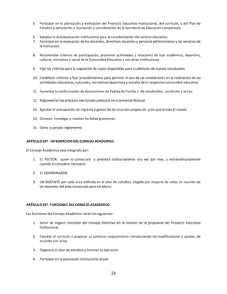 5.   Participar en la planeación y evaluación del Proyecto Educativo Institucional, del currículo, y del Plan de
         Estudios y someterlos a inscripción y consideración de la Secretaría de Educación competente.

    6.   Adoptar la Autoevaluación Institucional para la caracterización del servicio educativo.
    7.   Participar en la evaluación de los docentes, directivos docentes y personal administrativo y de servicios de
         la Institución.

    8.   Recomendar criterios de participación, promover actividades y relaciones de tipo académico, deportivo,
         cultural, recreativo y social de la Comunidad Educativa y con otras Instituciones.

    9.   Fijar los criterios para la asignación de cupos disponibles para la admisión de nuevos estudiantes.

    10. Establecer criterios y fijar procedimientos para permitir el uso de las instalaciones en la realización de las
        actividades educativas, culturales, recreativas deportivas y sociales de la respectiva comunidad educativa.

    11. Fomentar la conformación de Asociaciones de Padres de Familia y de estudiantes, conforme a la Ley.

    12. Reglamentar los procesos electorales previstos en el presente Manual.

    13. Aprobar el presupuesto de ingresos y gastos de los recursos propios de y los que brinda el estado.

    14. Conocer, investigar y resolver las faltas gravísimas.

    15. Darse su propio reglamento.


ARTÍCULO 32º INTEGRACION DEL CONSEJO ACADEMICO

El Consejo Académico esta integrado por:

    1.   EL RECTOR, quien lo convocará y presidirá ordinariamente una vez por mes, y extraordinariamente
         cuando lo considere necesario.

    2.   EL COORDINADOR.

    3.   UN DOCENTE por cada área definida en el plan de estudios, elegido por mayoría de votos en reunión de
         los docentes del área convocada para tal efecto.



ARTÍCULO 33º FUNCIONES DEL CONSEJO ACADEMICO

Las funciones del Consejo Académico serán las siguientes:

    1.   Servir de órgano consultor del Consejo Directivo en la revisión de la propuesta del Proyecto Educativo
         Institucional.

    2.   Estudiar el currículo y propiciar su continuo mejoramiento introduciendo las modificaciones y ajustes, de
         acuerdo con la ley.

    3.   Organizar el plan de estudios y orientar su ejecución.

    4.   Participar en la evaluación institucional anual.


                                                            24
 