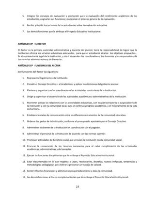 5.   Integrar los consejos de evaluación y promoción para la evaluación del rendimiento académico de los
         estudiantes, asignarles sus funciones y supervisar el proceso general de la evaluación.

    6.   Recibir y decidir los reclamos de los estudiantes sobre la evaluación educativa.

    7.   Las demás funciones que le atribuya el Proyecto Educativo Institucional.



ARTÍCULO 34º EL RECTOR

El Rector es la primera autoridad administrativa y docente del plantel, tiene la responsabilidad de lograr que la
Institución ofrezca los servicios educativos adecuados, para que el estudiante alcance los objetivos propuestos .
Es el representante legal de la Institución, y de él dependen los coordinadores, los docentes y los responsables de
los servicios administrativos y de bienestar.

ARTÍCULO 35º FUNCIONES DEL RECTOR

Son funciones del Rector las siguientes:

    1.   Representar legalmente a la Institución.

    2.   Presidir el Consejo Directivo y el Académico, y aplicar las decisiones del gobierno escolar.

    3.   Plantear y organizar con los coordinadores las actividades curriculares de la Institución.

    4.   Dirigir y supervisar el desarrollo de las actividades académicas y administrativas de la Institución.

    5.   Mantener activas las relaciones con las autoridades educativas, con los patrocinadores o auspiciadores de
         la Institución y con la comunidad local, para el continuo progreso académico, y el mejoramiento de la vida
         comunitaria.

    6.   Establecer canales de comunicación entre los diferentes estamentos de la comunidad educativa.

    7.   Ordenar los gastos de la Institución, conforme al presupuesto aprobado por el Consejo Directivo.

    8.   Administrar los bienes de la Institución en coordinación con el pagador.

    9.   Administrar el personal de la Institución de acuerdo con las normas vigentes

    10. Promover actividades de beneficio social que vinculen la Institución con la comunidad social.

    11. Procurar la consecución de los recursos necesarios para el cabal cumplimiento de las actividades
        académicas, administrativas y de bienestar.

    12. Ejercer las funciones disciplinarias que le atribuya el Proyecto Educativo Institucional.

    13. Estar documentado en lo que respecta a Leyes, resoluciones, decretos, nuevos enfoques, tendencias y
        metodologías pedagógicas para liderar y gestionar un trabajo de calidad.

    14. Rendir informes financieros y administrativos periódicamente a toda la comunidad.

    15. Las demás funciones a fines o complementarias que le atribuya el Proyecto Educativo Institucional.


                                                          25
 