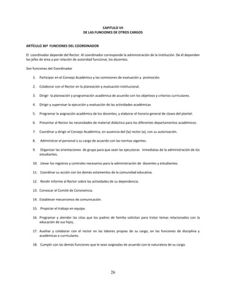 CAPITULO VII
                                       DE LAS FUNCIONES DE OTROS CARGOS


ARTÍCULO 36º FUNCIONES DEL COORDINADOR

El coordinador depende del Rector. Al coordinador corresponde la administración de la Institución. De él dependen
los jefes de área y por relación de autoridad funcional, los docentes.

Son funciones del Coordinador

    1.   Participar en el Consejo Académico y las comisiones de evaluación y promoción.

    2.   Colaborar con el Rector en la planeación y evaluación institucional.

    3.   Dirigir la planeación y programación académica de acuerdo con los objetivos y criterios curriculares.

    4.   Dirigir y supervisar la ejecución y evaluación de las actividades académicas

    5.   Programar la asignación académica de los docentes, y elaborar el horario general de clases del plantel.

    6.   Presentar al Rector las necesidades de material didáctico para los diferentes departamentos académicos.

    7.   Coordinar y dirigir el Consejo Académico, en ausencia del (la) rector (a), con su autorización.

    8.   Administrar el personal a su cargo de acuerdo con las normas vigentes.

    9.   Organizar las orientaciones de grupo para que sean las ejecutoras inmediatas de la administración de los
         estudiantes.

    10. Llevar los registros y controles necesarios para la administración de docentes y estudiantes.

    11. Coordinar su acción con los demás estamentos de la comunidad educativa.

    12. Rendir informe al Rector sobre las actividades de su dependencia.

    13. Convocar el Comité de Convivencia.

    14. Establecer mecanismos de comunicación.

    15. Propiciar el trabajo en equipo.

    16. Programar y atender las citas que los padres de familia solicitan para tratar temas relacionados con la
        educación de sus hijos,

    17. Auxiliar y colaborar con el rector en las labores propias de su cargo, en las funciones de disciplina y
        académicas o curriculares.

    18. Cumplir con las demás funciones que le sean asignadas de acuerdo con la naturaleza de su cargo.




                                                          26
 