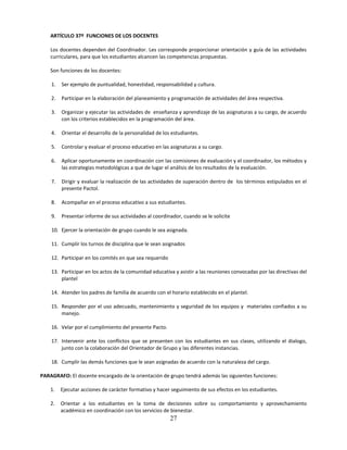 ARTÍCULO 37º FUNCIONES DE LOS DOCENTES

    Los docentes dependen del Coordinador. Les corresponde proporcionar orientación y guía de las actividades
    curriculares, para que los estudiantes alcancen las competencias propuestas.

    Son funciones de los docentes:

    1.   Ser ejemplo de puntualidad, honestidad, responsabilidad y cultura.

    2.   Participar en la elaboración del planeamiento y programación de actividades del área respectiva.

    3.   Organizar y ejecutar las actividades de enseñanza y aprendizaje de las asignaturas a su cargo, de acuerdo
         con los criterios establecidos en la programación del área.

    4.   Orientar el desarrollo de la personalidad de los estudiantes.

    5.   Controlar y evaluar el proceso educativo en las asignaturas a su cargo.

    6.   Aplicar oportunamente en coordinación con las comisiones de evaluación y el coordinador, los métodos y
         las estrategias metodológicas a que de lugar el análisis de los resultados de la evaluación.

    7.   Dirigir y evaluar la realización de las actividades de superación dentro de los términos estipulados en el
         presente Pactol.

    8.   Acompañar en el proceso educativo a sus estudiantes.

    9.   Presentar informe de sus actividades al coordinador, cuando se le solicite

    10. Ejercer la orientación de grupo cuando le sea asignada.

    11. Cumplir los turnos de disciplina que le sean asignados

    12. Participar en los comités en que sea requerido

    13. Participar en los actos de la comunidad educativa y asistir a las reuniones convocadas por las directivas del
        plantel

    14. Atender los padres de familia de acuerdo con el horario establecido en el plantel.

    15. Responder por el uso adecuado, mantenimiento y seguridad de los equipos y materiales confiados a su
        manejo.

    16. Velar por el cumplimiento del presente Pacto.

    17. Intervenir ante los conflictos que se presenten con los estudiantes en sus clases, utilizando el dialogo,
        junto con la colaboración del Orientador de Grupo y las diferentes instancias.

    18. Cumplir las demás funciones que le sean asignadas de acuerdo con la naturaleza del cargo.

PARAGRAFO: El docente encargado de la orientación de grupo tendrá además las siguientes funciones:

    1.   Ejecutar acciones de carácter formativo y hacer seguimiento de sus efectos en los estudiantes.

    2.   Orientar a los estudiantes en la toma de decisiones sobre su comportamiento y aprovechamiento
         académico en coordinación con los servicios de bienestar.
                                                         27
 
