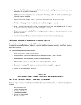 3.   Promover al análisis de las situaciones conflictivas de los estudiantes, y lograr, en coordinación con otros
         estamentos las soluciones más adecuadas.

    4.   Establecer comunicación permanente con los otros docentes y padres de familia o acudientes, para
         coordinar la acción educativa.

    5.   Diligenciar el libro de registro, control y seguimiento de los estudiantes del grupo a su cargo.

    6.   Participar en los programas de bienestar para los estudiantes del grupo a su cargo.

    7.   Dirigir y ejecutar las decisiones formuladas en los acuerdos disciplinarios de grupo, y presentar por escrito
         las objeciones al consejo disciplinario cuando se considere necesario.

    8.   Conocer oportunamente sobre las faltas e investigaciones de estudiantes a su cargo, adelantadas por los
         directivos docentes.

    9.   Cumplir con la demás funciones que le sean asignadas de acuerdo a la naturaleza del cargo.


ARTÍCULO 38º. FUNCIONES DE LOS AUXILIARES DE SERVICIOS GENERALES

El auxiliar de servicios generales depende del Rector. Le corresponde atender el mantenimiento y el aseo de la
planta física, equipos e instrumentos de trabajo; y ejecutar tareas de carpintería, albañilería, electricidad, plomería
portería y mensajería.

Son funciones del auxiliar de servicios generales:

    1.   Hacer reparaciones y construcciones sencillas.
    2.   Responder por el mantenimiento y conservación de los elementos de trabajo a su cargo.

    3.   Responder por el aseo y cuidado de las áreas que le sean asignadas.

    4.   Informar sobre cualquier novedad en la zona o en los equipos bajo su cuidado.

    5.   Controlar la entrada y salida de estudiantes y/o padres de familia o público en general.

    6.   Cumplir los turnos asignados ( vigilancia).



                                              CAPITULO VIII
               DE LOS ORGANOS PARA LA ASESORIA Y BIENESTAR DE LA COMUNIDAD EDUCATIVA

ARTÍCULO 39º. ORGANOS DE ASESORIA Y BIENESTAR DE LA COMUNIDAD.

Para una mejor asesoría y bienestar de los miembros de la comunidad educativa, se establecen los siguientes
órganos:

    1.   Personería estudiantil
    2.   Consejo de Estudiantes
    3.   Asamblea de Profesores
    4.   Departamento de Area
    5.   Monitorias de asignaturas
    6.   Comités operativos
                                                          28
 