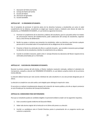 7.    Asociación de Padres de Familia
    8.    Consejo de Padres de Familia
    9.    Escuela de Padres
    10.   Asociación de Egresados
    11.   Escuela Saludable.


ARTÍCULO 40°. EL PERSONERO ESTUDIANTIL

Con el propósito de promover el ejercicio pleno de los derechos humanos y estudiantiles así como el cabal
cumplimiento de los deberes, anualmente se elegirá por mayoría simple y mediante voto directo de todos los
estudiantes, un PERSONERO ESTUDIANTIL, el cual tendrá las siguientes funciones:

    1.    Promover el cumplimiento de los derechos y deberes del estudiante, para lo cual podrá utilizar los medios
          de comunicación internos del establecimiento, pedir colaboración del consejo de estudiantes, organizar
          foros u otras formas de deliberación.

    2.    Recibir las quejas o reclamos que presenten los estudiantes, sobre sus derechos y que formule cualquier
          persona de la comunidad sobre el incumplimiento de las obligaciones de los estudiantes.

    3.    Presentar al Rector las solicitudes de oficio o a petición de parte, que considere necesarias para proteger
          los derechos de los estudiantes y facilitar el cumplimiento de sus deberes.

    4.    Cuando lo considere necesario, apelar ante el Consejo Directivo las decisiones del Rector respecto de las
          solicitudes presentadas por su intermedio.




ARTÍCULO 41°. ELECCION DEL PERSONERO ESTUDIANTIL

Durante la primera semana del año lectivo, el Rector mediante resolución motivada, señalará el calendario de
inscripciones, campaña y elección del PERSONERO ESTUDIANTIL, la cual deberá cumplirse dentro de los primeros
treinta (30) días.

La elección deberá hacerse por voto secreto individual de cada estudiante en una sola jornada designada para el
efecto.

La elección se cumplirá en una sola vuelta y será elegido quien obtenga la mayoría de votos.

El escrutinio se realizará inmediatamente después de la elección de manera pública y de ella se dejará constancia
en acta firmada por los miembros del Consejo de Estudiantes.


ARTÍCULO 42. CONDICIONES PARA SER PERSONERO.

Para que un estudiante pueda ser candidato elegible a la personería deberá cumplir con los siguientes requisitos;

    1.    Estar cursando el grado Undécimo de Educación Media.

    2.    Haber sido alumno regular de la Institución en el último año previo a su elección.

    3.    Inscribir su candidatura ante el Comité Directivo previa la presentación de un programa escrito que
          sustente su aspiración.

                                                          29
 