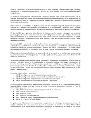 entre los colombianos. El presente manual se apoya en estos principios; y busca con ello crear conciencia
especialmente en el estudiante, de sus deberes y derechos para con la sociedad y con la comunidad educativa a la
que pertenece.

Así mismo, las normas generales que conforman la Constitución Nacional, son la base de toda convivencia, y de las
leyes que se aprueban en la nación. Por eso, es necesario interpretarla y saber aplicarla en los casos concretos; lo
cual se refleja en el pacto de Convivencia Institucional. Para ello será cuidadoso en su cumplimiento, atendiendo
los principios fundamentales.

La Ley General de Educación tiene un objeto muy claro, cual es la concepción integral de la persona humana, de su
dignidad, de sus derechos y de sus deberes; fundamentada en los principios de la Constitución Política. Sobre el
derecho a la educación plantea unos fines, acordes específicamente con el artículo 67 de la Constitución Nacional.

El decreto 1860 que reglamenta la Ley General de Educación, en los aspectos pedagógicos y organizativos
generales, pone de presente que el estudiante es el centro del proceso educativo y que el objeto del servicio es
lograr el cumplimiento de los fines de la educación; por lo tanto el Manual de Convivencia se respalda en él, en lo
pertinente al Proyecto Educativo Institucional, en el Gobierno Escolar, en la organización Institucional, y en la
evaluación y promoción.

La resolución 2343 que adoptó un diseño de lineamientos generales de los procesos curriculares del servicio
público educativo, y estableció los indicadores de logros curriculares para la educación formal; atiende aspectos de
la formación humana, del acceso al conocimiento, a la ciencia, a la cultura, a la tecnología y a los valores que son
necesarios y útiles para todos los ciudadanos; apoya de manera puntual, el Manual de Convivencia Institucional.

El Pacto de Convivencia se fortalece y se apoya en la Ley de la Infancia y la Adolescencia, puesto que sus
fundamentos esenciales son los de garantizar en niños (as) y adolescentes, su pleno y armonioso desarrollo en la
familia y en la comunidad.

Sus normas enmarcan una protección integral a niños(as) y adolescentes, permitiéndoles el ejercicio de sus
derechos y libertades, dentro de lo establecido por la Constitución Nacional y los Códigos Internacionales de
Derechos Humanos y leyes afines. Así que en todo acto, decisión o medida que se reglamente en el Pacto de
Convivencia prevalecerán los derechos de los niños, niñas y adolescentes; sin obviar que también deben cumplir
las obligaciones cívicas y sociales que corresponden a un individuo en su desarrollo. (Artículo 15 enciso 2º Ley de la
Infancia y la Adolescencia).

En especial esta Ley se basa y sustenta en:
     Art. 42. Las obligaciones especiales de las instituciones educativas.
     Art. 43. Las obligaciones éticas fundamentales de los establecimientos educativos.
     Art. 44. Las obligaciones complementarias de las instituciones educativas..
     Art. 45. Prohibición de sanciones crueles, humillantes o degradantes.

En el Decreto 1290 que reglamenta la evaluación del aprendizaje y promoción de los estudiantes de los niveles de
educación básica y media, en lo que respecta al ámbito institucional acorde con el nacional; el Pacto de
Convivencia se apoya en:
     Art. 4. Definición del sistema institucional de evaluación de los estudiantes.
     Art. 5. Escala de valoración nacional.
     Art. 6. Promoción escolar.
     Art. 7. Promoción anticipada de grado.
     Art. 8. Creación del sistema institucional de evaluación de estudiantes.
     Art. 11, 12, 13, 14 y 15 de dicho Decreto.

De igual manera el Pacto de Convivencia atiende a los principios formulados por la justicia restaurativa y la
disciplina educativa, los cuales promueven que en la educación; la escuela y la familia deben trabajar
coordinadamente en el fortalecimiento de valores que propicien la convivencia y la cultura de paz, para la

                                                          3
 