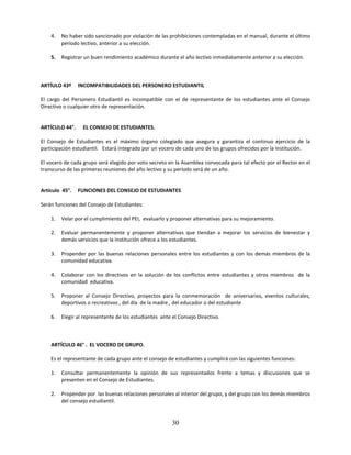 4.   No haber sido sancionado por violación de las prohibiciones contempladas en el manual, durante el último
         período lectivo, anterior a su elección.

    5.   Registrar un buen rendimiento académico durante el año lectivo inmediatamente anterior a su elección.



ARTÍULO 43º     INCOMPATIBILIDADES DEL PERSONERO ESTUDIANTIL

El cargo del Personero Estudiantil es incompatible con el de representante de los estudiantes ante el Consejo
Directivo o cualquier otro de representación.


ARTÍCULO 44°.     EL CONSEJO DE ESTUDIANTES.

El Consejo de Estudiantes es el máximo órgano colegiado que asegura y garantiza el continuo ejercicio de la
participación estudiantil. Estará integrado por un vocero de cada uno de los grupos ofrecidos por la Institución.

El vocero de cada grupo será elegido por voto secreto en la Asamblea convocada para tal efecto por el Rector en el
transcurso de las primeras reuniones del año lectivo y su período será de un año.


Artículo 45°.   FUNCIONES DEL CONSEJO DE ESTUDIANTES

Serán funciones del Consejo de Estudiantes:

    1.   Velar por el cumplimiento del PEI, evaluarlo y proponer alternativas para su mejoramiento.

    2.   Evaluar permanentemente y proponer alternativas que tiendan a mejorar los servicios de bienestar y
         demás servicios que la Institución ofrece a los estudiantes.

    3.   Propender por las buenas relaciones personales entre los estudiantes y con los demás miembros de la
         comunidad educativa.

    4.   Colaborar con los directivos en la solución de los conflictos entre estudiantes y otros miembros de la
         comunidad educativa.

    5.   Proponer al Consejo Directivo, proyectos para la conmemoración de aniversarios, eventos culturales,
         deportivos o recreativos , del día de la madre , del educador o del estudiante

    6.   Elegir al representante de los estudiantes ante el Consejo Directivo.



    ARTÍCULO 46° . EL VOCERO DE GRUPO.

    Es el representante de cada grupo ante el consejo de estudiantes y cumplirá con las siguientes funciones:

    1.   Consultar permanentemente la opinión de sus representados frente a temas y discusiones que se
         presenten en el Consejo de Estudiantes.

    2.   Propender por las buenas relaciones personales al interior del grupo, y del grupo con los demás miembros
         del consejo estudiantil.


                                                         30
 