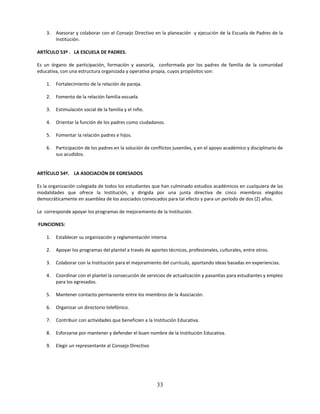 3.   Asesorar y colaborar con el Consejo Directivo en la planeación y ejecución de la Escuela de Padres de la
         Institución.

ARTÍCULO 53º . LA ESCUELA DE PADRES.

Es un órgano de participación, formación y asesoría, conformada por los padres de familia de la comunidad
educativa, con una estructura organizada y operativa propia, cuyos propósitos son:

    1.   Fortalecimiento de la relación de pareja.

    2.   Fomento de la relación familia-escuela

    3.   Estimulación social de la familia y el niño.

    4.   Orientar la función de los padres como ciudadanos.

    5.   Fomentar la relación padres e hijos.

    6.   Participación de los padres en la solución de conflictos juveniles, y en el apoyo académico y disciplinario de
         sus acudidos.


ARTÍCULO 54º. LA ASOCIACIÓN DE EGRESADOS

Es la organización colegiada de todos los estudiantes que han culminado estudios académicos en cualquiera de las
modalidades que ofrece la Institución, y dirigida por una junta directiva de cinco miembros elegidos
democráticamente en asamblea de los asociados convocados para tal efecto y para un período de dos (2) años.

Le corresponde apoyar los programas de mejoramiento de la Institución.

FUNCIONES:

    1.   Establecer su organización y reglamentación interna

    2.   Apoyar los programas del plantel a través de aportes técnicos, profesionales, culturales, entre otros.

    3.   Colaborar con la Institución para el mejoramiento del currículo, aportando ideas basadas en experiencias.

    4.   Coordinar con el plantel la consecución de servicios de actualización y pasantías para estudiantes y empleo
         para los egresados.

    5.   Mantener contacto permanente entre los miembros de la Asociación.

    6.   Organizar un directorio telefónico.

    7.   Contribuir con actividades que beneficien a la Institución Educativa.

    8.   Esforzarse por mantener y defender el buen nombre de la Institución Educativa.

    9.   Elegir un representante al Consejo Directivo




                                                         33
 