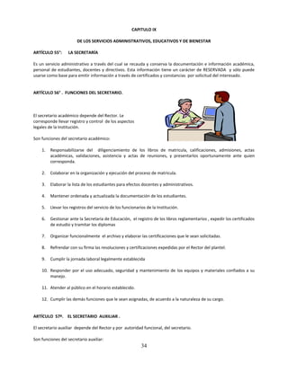 CAPITULO IX

                        DE LOS SERVICIOS ADMINISTRATIVOS, EDUCATIVOS Y DE BIENESTAR

ARTÍCULO 55°:      LA SECRETARÍA

Es un servicio administrativo a través del cual se recauda y conserva la documentación e información académica,
personal de estudiantes, docentes y directivos. Esta información tiene un carácter de RESERVADA y sólo puede
usarse como base para emitir información a través de certificados y constancias por solicitud del interesado.


ARTÍCULO 56° . FUNCIONES DEL SECRETARIO.



El secretario académico depende del Rector. Le
corresponde llevar registro y control de los aspectos
legales de la Institución.

Son funciones del secretario académico:

    1.   Responsabilizarse del diligenciamiento de los libros de matricula, calificaciones, admisiones, actas
         académicas, validaciones, asistencia y actas de reuniones, y presentarlos oportunamente ante quien
         corresponda.

    2.   Colaborar en la organización y ejecución del proceso de matricula.

    3.   Elaborar la lista de los estudiantes para efectos docentes y administrativos.

    4.   Mantener ordenada y actualizada la documentación de los estudiantes.

    5.   Llevar los registros del servicio de los funcionarios de la Institución.

    6.   Gestionar ante la Secretaria de Educación, el registro de los libros reglamentarios , expedir los certificados
         de estudio y tramitar los diplomas

    7.   Organizar funcionalmente el archivo y elaborar las certificaciones que le sean solicitadas.

    8.   Refrendar con su firma las resoluciones y certificaciones expedidas por el Rector del plantel.

    9.   Cumplir la jornada laboral legalmente establecida

    10. Responder por el uso adecuado, seguridad y mantenimiento de los equipos y materiales confiados a su
        manejo.

    11. Atender al público en el horario establecido.

    12. Cumplir las demás funciones que le sean asignadas, de acuerdo a la naturaleza de su cargo.


ARTÍCULO 57º. EL SECRETARIO AUXILIAR .

El secretario auxiliar depende del Rector y por autoridad funcional, del secretario.

Son funciones del secretario auxiliar:
                                                            34
 