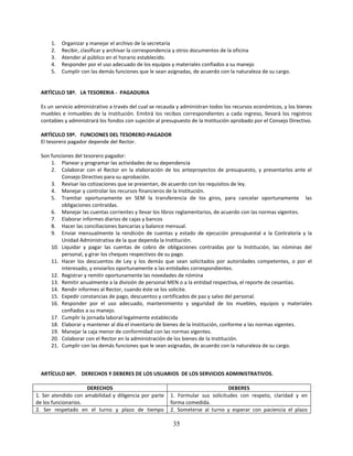 1.   Organizar y manejar el archivo de la secretaría
      2.   Recibir, clasificar y archivar la correspondencia y otros documentos de la oficina
      3.   Atender al público en el horario establecido.
      4.   Responder por el uso adecuado de los equipos y materiales confiados a su manejo
      5.   Cumplir con las demás funciones que le sean asignadas, de acuerdo con la naturaleza de su cargo.


  ARTÌCULO 58º. LA TESORERIA - PAGADURIA

  Es un servicio administrativo a través del cual se recauda y administran todos los recursos económicos, y los bienes
  muebles e inmuebles de la Institución. Emitirá los recibos correspondientes a cada ingreso, llevará los registros
  contables y administrará los fondos con sujeción al presupuesto de la Institución aprobado por el Consejo Directivo.

  ARTÌCULO 59º. FUNCIONES DEL TESORERO-PAGADOR
  El tesorero pagador depende del Rector.

  Son funciones del tesorero pagador:
      1. Planear y programar las actividades de su dependencia
      2. Colaborar con el Rector en la elaboración de los anteproyectos de presupuesto, y presentarlos ante el
          Consejo Directivo para su aprobación.
      3. Revisar las cotizaciones que se presentan, de acuerdo con los requisitos de ley.
      4. Manejar y controlar los recursos financieros de la Institución.
      5. Tramitar oportunamente en SEM la transferencia de los giros, para cancelar oportunamente las
          obligaciones contraídas.
      6. Manejar las cuentas corrientes y llevar los libros reglamentarios, de acuerdo con las normas vigentes.
      7. Elaborar informes diarios de cajas y bancos
      8. Hacer las conciliaciones bancarias y balance mensual.
      9. Enviar mensualmente la rendición de cuentas y estado de ejecución presupuestal a la Contraloría y la
          Unidad Administrativa de la que dependa la Institución.
      10. Liquidar y pagar las cuentas de cobro de obligaciones contraídas por la Institución, las nóminas del
          personal, y girar los cheques respectivos de su pago.
      11. Hacer los descuentos de Ley y los demás que sean solicitados por autoridades competentes, o por el
          interesado, y enviarlos oportunamente a las entidades correspondientes.
      12. Registrar y remitir oportunamente las novedades de nómina
      13. Remitir anualmente a la división de personal MEN o a la entidad respectiva, el reporte de cesantías.
      14. Rendir informes al Rector, cuando éste se los solicite.
      15. Expedir constancias de pago, descuentos y certificados de paz y salvo del personal.
      16. Responder por el uso adecuado, mantenimiento y seguridad de los muebles, equipos y materiales
          confiados a su manejo.
      17. Cumplir la jornada laboral legalmente establecida
      18. Elaborar y mantener al día el inventario de bienes de la Institución, conforme a las normas vigentes.
      19. Manejar la caja menor de conformidad con las normas vigentes.
      20. Colaborar con el Rector en la administración de los bienes de la Institución.
      21. Cumplir con las demás funciones que le sean asignadas, de acuerdo con la naturaleza de su cargo.



  ARTÍCULO 60º. DERECHOS Y DEBERES DE LOS USUARIOS DE LOS SERVICIOS ADMINISTRATIVOS.

                     DERECHOS                                                    DEBERES
1. Ser atendido con amabilidad y diligencia por parte    1. Formular sus solicitudes con respeto, claridad y en
de los funcionarios.                                     forma comedida.
2. Ser respetado en el turno y plazo de tiempo           2. Someterse al turno y esperar con paciencia el plazo

                                                          35
 