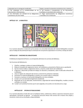 estipulado para la entrega de certificados.                fijado y cancelar los derechos económicos de su solicitud.
3. Ser respetados en la confidencialidad de los            3. Ser honestos y transparentes en los documentos
documentos e informaciones.                                confiados a la secretaría de la Institución.
4. Ser informados con claridad de las obligaciones         4. Pagar oportunamente las obligaciones económicas
económicas y de otra índole.                               contraídas con la Institución.


  ARTÍCULO 61º. LA BIBLIOTECA




  Es un servicio educativo a través del cual se provee a la comunidad educativa del material bibliográfico necesario
  para el trabajo de documentación bajo la orientación de una persona capacitada en el archivo y manejo de textos.


  ARTÍCULO 62º. FUNCIONES DEL BIBLIOTECARIO

  El bibliotecario depende del Rector, Le corresponde administrar los servicios de biblioteca.

  Son funciones del bibliotecario:

      1.  Clasificar, catalogar y ordenar el material bibliográfico
      2.  Elaborar el proyecto de reglamento interno de la biblioteca y presentarlo al Rector para su aprobación
      3.  Fijar de manera visible su reglamento interno, y hacerlo cumplir dentro de la biblioteca.
      4.  Programar y desarrollar jornadas de trabajo con docentes y estudiantes, sobre la adecuada utilización de
          la biblioteca.
      5. Llevar el registro de utilización del servicio y control de los préstamos realizados.
      6. Suministrar el material bibliográfico y orientar a los usuarios sobre su utilización.
      7. Fomentar y mantener el intercambio bibliográfico con otras entidades.
      8. Cumplir con la jornada laboral legalmente establecida.
      9. Responder por el uso adecuado, mantenimiento y seguridad del material bibliográfico, muebles y enseres
          confiados a su manejo.
      10. Cumplir con las demás funciones que le sean asignadas, de acuerdo a la naturaleza de su cargo.



           ARTÍCULO 63º      OFICINA DE PUBLICACIONES

  Es un servicio educativo a través del cual se multiplican textos, conferencias, talleres o ejercicios necesarios para el
  aprendizaje o formación en general. La Institución procurará ofrecer éste servicio de la manera más amplia y
  económica dentro de sus facultades y disponibilidades.

                                                            36
 