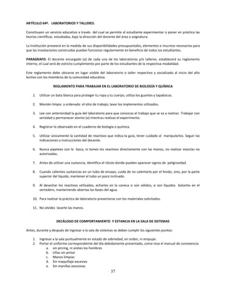 ARTÍCULO 64º. LABORATORIOS Y TALLERES.

Constituyen un servicio educativo a través del cual se permite al estudiante experimentar o poner en práctica las
teorías científicas estudiadas, bajo la dirección del docente del área o asignatura.

La Institución proveerá en la medida de sus disponibilidades presupuestales, elementos e insumos necesarios para
que las instalaciones construidas puedan funcionar regularmente en beneficio de todos los estudiantes.

PARAGRAFO: El docente encargado (a) de cada una de los laboratorios y/o talleres, establecerá su reglamento
interno, el cual será de estricto cumplimiento por parte de los estudiantes de la respectiva modalidad.

Este reglamento debe ubicarse en lugar visible del laboratorio o taller respectivo y socializado al inicio del año
lectivo con los miembros de la comunidad educativa.

                  REGLAMENTO PARA TRABAJAR EN EL LABORATORIO DE BIOLOGÍA Y QUÍMICA

    1.   Utilizar un bata blanca para proteger tu ropa y tu cuerpo, utiliza los guantes y tapabocas.

    2.   Mantén limpio y ordenado el sitio de trabajo, lavar los implementos utilizados.

    3.   Lee con anterioridad la guía del laboratorio para que conozcas el trabajo que se va a realizar. Trabajar con
         seriedad y permanecer atento (a) mientras realizas el experimento.

    4.   Registrar lo observado en el cuaderno de biología o química.

    5.   Utilizar únicamente la cantidad de reactivos que indica la guía, tener cuidado al manipularlos. Seguir las
         indicaciones o instrucciones del docente.

    6.   Nunca pipetees con la boca, ni tomes los reactivos directamente con las manos, no realizar mezclas no
         autorizadas.

    7.   Antes de utilizar una sustancia, identifica el rótulo donde pueden aparecer signos de peligrosidad.

    8.   Cuando calientes sustancias en un tubo de ensayo, cuida de no calentarlo por el fondo, sino, por la parte
         superior del liquido, mantener el tubo un poco inclinado.

    9.   Al desechar los reactivos utilizados, echarlos en la caneca si son sólidos; si son líquidos botarlos en el
         vertedero, manteniendo abiertas las llaves del agua.

    10. Para realizar la práctica de laboratorio presentarse con los materiales solicitados.

    11. No olvides lavarte las manos.


                    DECÁLOGO DE COMPORTAMIENTO Y ESTANCIA EN LA SALA DE SISTEMAS

Antes, durante y después de ingresar a la sala de sistemas se deben cumplir los siguientes puntos:

    1.   Ingresar a la sala puntualmente en estado de sobriedad, en orden, ni empujar.
    2.   Portar el uniforme correspondiente del día debidamente presentado, como reza el manual de convivencia.
             a. sin pircing, ni aretes los hombres
             b. Uñas sin pintar
             c. Manos limpias
             d. Sin maquillaje excesivo
             e. Sin manillas excesivas
                                                         37
 