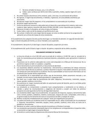 f. No tener pintados los brazos, cara, ni el uniforme.
              g. Falda o jean, camibuzo por dentro de la falta o pantalón, medias, zapatos negros de cuero
                 limpios.
    3. No utilizar equipos electrónicos como celulares, ipod, u otro tipo, sin autorización del profesor.
    4. No ingresar, ni ingerir tipo de alimentos, ni bebidas, ni golosinas, así como bebidas alcoholicas y/o
        alucinantes.
    5. No ejecutar ningún tipo de programa en los computadores no autorizados por el profesor.
    6. No portar ningún tipo de arma.
    7. Portar los elementos necesario y adecuados para el desarrollo y aprendizaje de la meteria, tales como
        cuaderno, lápiz, lapicero, memoria USB, discos CD-RW, DVD-RW, u otros requeridos por el profesor.
    8. Mantener el orden y la disciplina, así como el aseo y la limpieza.
    9. Cuidar todos y cada uno de los equipos y/o periféricos de la sala.
    10. No sustraer ni dañar de la sala ningún tipo de equipo, así como no dañar y/o borrar los programas de
        aplicación y/o archivos de trabajo de otros estudiantes.

El incumplimiento de cualquiera de estos puntos dará lugar a un llamado de atención. Un segundo llamado dará
lugar a citación de padres de familia y un tercer llamado a una suspensión.

El incumplimiento del punto 4 y 6 dará lugar a citación de padres, suspensión y/o retiro.

El incumplimiento del punto 10 dará a lugar a citación de padres y reposición de los daños causados.

                                        REGLAMENTO INTERNO DE TALLERES

    1.    La hora de entrada es a las 6:30 A.M. para la jornada de la mañana y 12:40 P.M., para la jornada de la
          tarde. Se recomienda puntual asistencia al personal docente y estudiantes, para aprovechar al máximo el
          tiempo.
    2.    Presentarse con el uniforme adecuado( tal y como está estipulado en el Manual de Convivencia). No se
          permitirá el ingreso al taller en sudadera y zapatillas.
    3.    Portar diariamente el carné estudiantil y el documento de identidad.
    4.    Los estudiantes deberán presentar los implementos (herramientas y materiales) de trabajo necesarios
          para el buen desarrollo de sus prácticas, cuando el docente lo requiera. Estos deben solicitarse por escrito
          con tiempo por parte del docente al acudiente. Para las especialidades se hará reunión informativa con los
          acudientes para acordar dichos implementos.
    5.    Los estudiantes de la especialidad que porten caja de herramienta, deben presentarla marcada y con
          candado, de esta manera puede dejarla guardada en l respectivo taller.
    6.    Dar buen uso y cuidar todas las pertenencias del taller: Maquinas, herramientas, materiales, equipos,
          mesas, paredes, casilleros, entre otros.
    7.    No ausentarse en ningún momento del taller sin autorización previa del docente, para lo cual debe portar
          la escarapela que lo autorice.
    8.    Los estudiantes se comprometen a presentar buen comportamiento y rendimiento en los talleres, a
          atender y aplicar las recomendaciones y exigencias del docente y cumplir con todas las prácticas
          (proyectos de aula) siguiendo las Normas de Seguridad Industrial.
    9.    Los estudiantes deben seguir los procedimientos de operación de maquinas, equipos y herramientas tales
          como: esmeril, pulidora, soldadores, taladros, osciloscopio, maquina de coser, computador, entre otras y
          en general todas las herramientas de mano en las prácticas de taller y trabajos de campo.
    10.   Notificar al docente inmediatamente de cualquier lesión por insignificante que parezca.
    11.   Los padres de familia y/o acudientes serán los responsables de los daños ocasionados por los estudiantes
          a maquinas, herramientas, materiales, equipos, mesas, paredes, casilleros, entre otros; así como de la
          perdida de herramientas.
    12.   Mantener en orden y aseo los talleres durante las prácticas y al finalizar la jornada.
    13.   Los estudiantes que presenten desempeño bajo en las competencias correspondientes al respectivo taller,
          su promoción se regirá según el presente Manual.
    14.   Se tendrá en cuenta todas las disposiciones del presente Manual de Convivencia.

                                                          38
 