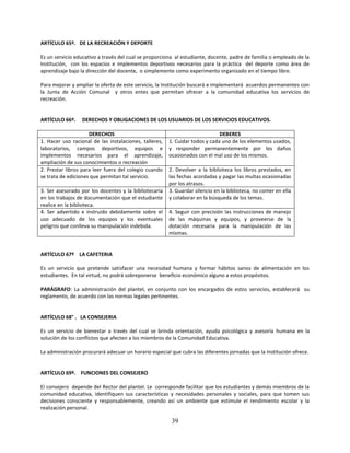 ARTÍCULO 65º. DE LA RECREACIÓN Y DEPORTE

Es un servicio educativo a través del cual se proporciona al estudiante, docente, padre de familia o empleado de la
Institución, con los espacios e implementos deportivos necesarios para la práctica del deporte como área de
aprendizaje bajo la dirección del docente, o simplemente como experimento organizado en el tiempo libre.

Para mejorar y ampliar la oferta de este servicio, la Institución buscará e implementará acuerdos permanentes con
la Junta de Acción Comunal y otros entes que permitan ofrecer a la comunidad educativa los servicios de
recreación.


ARTÍCULO 66º.     DERECHOS Y OBLIGACIONES DE LOS USUARIOS DE LOS SERVICIOS EDUCATIVOS.

                     DERECHOS                                                 DEBERES
1. Hacer uso racional de las instalaciones, talleres,   1. Cuidar todos y cada uno de los elementos usados,
laboratorios, campos deportivos, equipos e              y responder permanentemente por los daños
implementos necesarios para el aprendizaje,             ocasionados con el mal uso de los mismos.
ampliación de sus conocimientos o recreación
2. Prestar libros para leer fuera del colegio cuando    2. Devolver a la biblioteca los libros prestados, en
se trata de ediciones que permitan tal servicio.        las fechas acordadas y pagar las multas ocasionadas
                                                        por los atrasos.
3. Ser asesorado por los docentes y la bibliotecaria    3. Guardar silencio en la biblioteca, no comer en ella
en los trabajos de documentación que el estudiante      y colaborar en la búsqueda de los temas.
realice en la biblioteca.
4. Ser advertido e instruido debidamente sobre el       4. Seguir con precisión las instrucciones de manejo
uso adecuado de los equipos y los eventuales            de las máquinas y equipos, y proveerse de la
peligros que conlleva su manipulación indebida.         dotación necesaria para la manipulación de las
                                                        mismas.


ARTÍCULO 67º LA CAFETERIA

Es un servicio que pretende satisfacer una necesidad humana y formar hábitos sanos de alimentación en los
estudiantes. En tal virtud, no podrá sobreponerse beneficio económico alguno a estos propósitos.

PARÁGRAFO: La administración del plantel, en conjunto con los encargados de estos servicios, establecerá su
reglamento, de acuerdo con las normas legales pertinentes.


ARTÍCULO 68° . LA CONSEJERIA

Es un servicio de bienestar a través del cual se brinda orientación, ayuda psicológica y asesoría humana en la
solución de los conflictos que afecten a los miembros de la Comunidad Educativa.

La administración procurará adecuar un horario especial que cubra las diferentes jornadas que la Institución ofrece.


ARTÍCULO 69º. FUNCIONES DEL CONSEJERO

El consejero depende del Rector del plantel. Le corresponde facilitar que los estudiantes y demás miembros de la
comunidad educativa, identifiquen sus características y necesidades personales y sociales, para que tomen sus
decisiones consciente y responsablemente, creando así un ambiente que estimule el rendimiento escolar y la
realización personal.

                                                         39
 