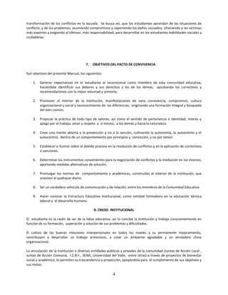transformación de los conflictos en la escuela. Se busca así, que los estudiantes aprendan de las situaciones de
conflicto, y de los problemas, asumiendo compromisos y reponiendo los daños causados, ofreciendo a las víctimas
más soportes y exigiendo al ofensor, más responsabilidad; para desarrollar en los estudiantes habilidades sociales y
ciudadanas.




                                        7.   OBJETIVOS DEL PACTO DE CONVIVENCIA

Son objetivos del presente Manual, los siguientes:

    1.   Generar expectativas en el estudiante al reconocerse como miembro de esta comunidad educativa,
         haciéndole identificar sus deberes y sus derechos y los de los demás, aprobando los correctivos y
         recomendaciones con la mejor voluntad y armonía.

    2.   Promover al interior de la Institución, manifestaciones de sana convivencia, compromiso, cultura
         organizacional y social y reconocimiento de las diferencias; originando una formación integral y búsqueda
         del bien común.

    3.   Propiciar la práctica de todo tipo de valores, así como el sentido de pertenencia e identidad, interés y
         apego por el trabajo, amor y respeto a sí mismo, a los demás y hacia la naturaleza.

    4.   Crear una mente abierta a la prevención y no a la sanción, cultivando la autonomía, la autoestima y el
         autocontrol, dentro de un comportamiento por principios y convicción, y no por temor.

    5.   Establecer e ilustrar sobre el debido proceso en la resolución de conflictos y en la aplicación de correctivos
         o sanciones.

    6.   Determinar los instrumentos convenientes para la negociación de conflictos y la mediación en los mismos,
         aportando medidas alternativas de solución.

    7.   Promulgar las normas de comportamiento y académicas, construidas al interior de la Institución; que
         orienten el quehacer diario.

    8.   Ser un verdadero vehículo de comunicación y de relación, entre los miembros de la Comunidad Educativa.

    9.   Hacer conocer la Estructura Educativa Institucional, como entidad formadora en la educación técnica
         laboral y el desarrollo humano.

                                             8. CREDO INSTITUCIONAL

El estudiante es la razón de ser de la labor educativa, así lo concibe la Institución y trabaja conscientemente en
función de su formación, superación y solución de sus problemas y dificultades.

El cultivo de las buenas relaciones interpersonales en todos los niveles y su permanente mejoramiento,
contribuyen a desarrollar un trabajo armonioso, a crear un ambiente agradable y un verdadero clima
organizacional.

La vinculación de la Institución a diversas entidades públicas y privadas de la comunidad (Juntas de Acción Local ,
Juntas de Acción Comunal, I.C.B.F., SENA, Universidad del Valle, entre otras) a través de proyectos de bienestar
social y académico, le permiten su trascendencia y proyección, apoyándola para el cumplimiento de sus objetivos y
sus metas.

                                                          4
 