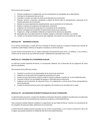 Son funciones del consejero:

    1.  Planear y programar en colaboración con los coordinadores las actividades de su dependencia.
    2.  Participar en la planeación del currículo.
    3.  Coordinar su acción con todos los servicios de bienestar de la Institución.
    4.  Orientar, asesorar a docentes, estudiantes y padres de familia sobre la interpretación y aplicación de la
        filosofía educativa de la Institución.
    5. Atender los casos especiales de comportamiento que se presenten en la Institución.
    6. Elaborar y ejecutar los programas de exploración vocacional.
    7. Colaborar con los directores de grupo en la orientación de los estudiantes.
    8. Realizar investigaciones tendientes al mejoramiento del proceso educativo
    9. Programar y dirigir actividades tendientes al mejoramiento del proceso educativo.
    10. Responder por el uso adecuado de los muebles, equipos y materiales confiados a su manejo.
    11. Cumplir con las demás funciones que le sean asignadas, de acuerdo con la naturaleza de su cargo.


ARTÍCULO 70º. ENFERMERIA AUXILIAR

Es un servicio de bienestar a través del cual se atiende en primera instancia a cualquier miembro por razones de
accidente o enfermedad, mientras se recupera o traslada a un Centro de Salud.

La sala contará mínimamente con un espacio destinado exclusivamente para tal fin, un botiquín, y una camilla; y
contará con los servicios de una enfermera auxiliar debidamente capacitada para el caso.


ARTÍCULO 71º FUNCIONES DE LA ENFERMERA AUXILIAR.

La enfermera auxiliar depende del Rector, le corresponde colaborar con el desarrollo de los programas de salud
para los estudiantes.

Son funciones de la enfermera auxiliar:

    1.   Coordinar su acción con los responsables de los servicios de salud local.
    2.   Colaborar en la ejecución de los programas preventivos de salud.
    3.   Prestar servicios de primeros auxilios cuando lo requiera cualquier miembro de la comunidad educativa.
    4.   Presentar al Rector las necesidades de equipos y materiales para la enfermería.
    5.   Colaborar con los docentes de educación física, en la elaboración y archivo de las fichas antropométricas
         de los estudiantes.
    6.   Cumplir las demás funciones que le sean asignadas, de acuerdo con la naturaleza de su cargo.



ARTÍCULO 72º. LOS CONVENIOS INTERINSTITUCIONALES DE SALUD Y RECREACIÓN.

La administración procurará, a través de la Alcaldía o la Secretaría de Salud, establecer acuerdos para una adecuada
y oportuna atención de los estudiantes por razones de accidente o enfermedad fortuita.

Tales convenios también deberán establecer la capacitación de que habla el Artículo anterior y la coordinación de
las campañas de salud que deban adelantarse en la Institución.

La administración también buscará acuerdos con los centros recreacionales, y con museos y casas de la cultura de
la región, que puedan beneficiar la calidad de vida de la comunidad educativa.




                                                        40
 