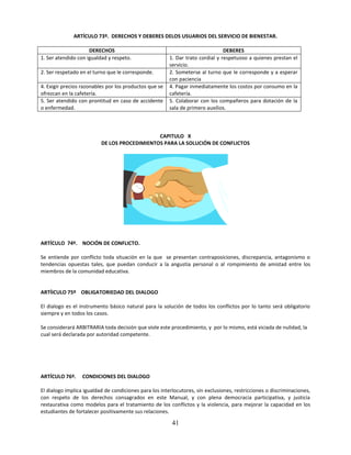 ARTÍCULO 73º. DERECHOS Y DEBERES DELOS USUARIOS DEL SERVICIO DE BIENESTAR.

                     DERECHOS                                                   DEBERES
1. Ser atendido con igualdad y respeto.                 1. Dar trato cordial y respetuoso a quienes prestan el
                                                        servicio.
2. Ser respetado en el turno que le corresponde.        2. Someterse al turno que le corresponde y a esperar
                                                        con paciencia
4. Exigir precios razonables por los productos que se   4. Pagar inmediatamente los costos por consumo en la
ofrezcan en la cafetería.                               cafetería.
5. Ser atendido con prontitud en caso de accidente      5. Colaborar con los compañeros para dotación de la
o enfermedad.                                           sala de primero auxilios.



                                              CAPITULO X
                          DE LOS PROCEDIMIENTOS PARA LA SOLUCIÓN DE CONFLICTOS




ARTÍCULO 74º. NOCIÓN DE CONFLICTO.

Se entiende por conflicto toda situación en la que se presentan contraposiciones, discrepancia, antagonismo o
tendencias opuestas tales, que puedan conducir a la angustia personal o al rompimiento de amistad entre los
miembros de la comunidad educativa.


ARTÍICULO 75º OBLIGATORIEDAD DEL DIALOGO

El dialogo es el instrumento básico natural para la solución de todos los conflictos por lo tanto será obligatorio
siempre y en todos los casos.

Se considerará ARBITRARIA toda decisión que viole este procedimiento, y por lo mismo, está viciada de nulidad, la
cual será declarada por autoridad competente.




ARTÍCULO 76º.     CONDICIONES DEL DIALOGO

El dialogo implica igualdad de condiciones para los interlocutores, sin exclusiones, restricciones o discriminaciones,
con respeto de los derechos consagrados en este Manual, y con plena democracia participativa, y justicia
restaurativa como modelos para el tratamiento de los conflictos y la violencia, para mejorar la capacidad en los
estudiantes de fortalecer positivamente sus relaciones.

                                                         41
 