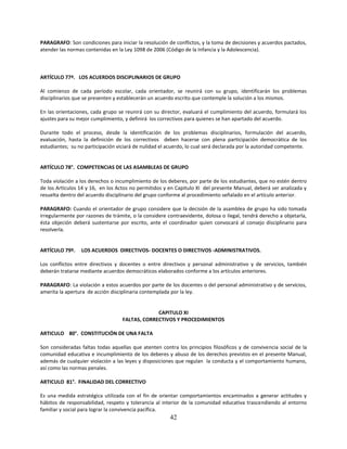 PARAGRAFO: Son condiciones para iniciar la resolución de conflictos, y la toma de decisiones y acuerdos pactados,
atender las normas contenidas en la Ley 1098 de 2006 (Código de la Infancia y la Adolescencia).



ARTÍCULO 77º. LOS ACUERDOS DISCIPLINARIOS DE GRUPO

Al comienzo de cada período escolar, cada orientador, se reunirá con su grupo, identificarán los problemas
disciplinarios que se presenten y establecerán un acuerdo escrito que contemple la solución a los mismos.

En las orientaciones, cada grupo se reunirá con su director, evaluará el cumplimiento del acuerdo, formulará los
ajustes para su mejor cumplimiento, y definirá los correctivos para quienes se han apartado del acuerdo.

Durante todo el proceso, desde la identificación de los problemas disciplinarios, formulación del acuerdo,
evaluación, hasta la definición de los correctivos deben hacerse con plena participación democrática de los
estudiantes; su no participación viciará de nulidad el acuerdo, lo cual será declarada por la autoridad competente.


ARTÍCULO 78°. COMPETENCIAS DE LAS ASAMBLEAS DE GRUPO

Toda violación a los derechos o incumplimiento de los deberes, por parte de los estudiantes, que no estén dentro
de los Artículos 14 y 16, en los Actos no permitidos y en Capitulo XI del presente Manual, deberá ser analizada y
resuelta dentro del acuerdo disciplinario del grupo conforme al procedimiento señalado en el artículo anterior.

PARAGRAFO: Cuando el orientador de grupo considere que la decisión de la asamblea de grupo ha sido tomada
irregularmente por razones de trámite, o la considere contraevidente, dolosa o ilegal, tendrá derecho a objetarla,
ésta objeción deberá sustentarse por escrito, ante el coordinador quien convocará al consejo disciplinario para
resolverla.


ARTÍCULO 79º.    LOS ACUERDOS DIRECTIVOS- DOCENTES O DIRECTIVOS -ADMINISTRATIVOS.

Los conflictos entre directivos y docentes o entre directivos y personal administrativo y de servicios, también
deberán tratarse mediante acuerdos democráticos elaborados conforme a los artículos anteriores.

PARAGRAFO: La violación a estos acuerdos por parte de los docentes o del personal administrativo y de servicios,
amerita la apertura de acción disciplinaria contemplada por la ley.


                                                CAPITULO XI
                                   FALTAS, CORRECTIVOS Y PROCEDIMIENTOS

ARTICULO 80°. CONSTITUCIÓN DE UNA FALTA

Son consideradas faltas todas aquellas que atenten contra los principios filosóficos y de convivencia social de la
comunidad educativa e incumplimiento de los deberes y abuso de los derechos previstos en el presente Manual,
además de cualquier violación a las leyes y disposiciones que regulan la conducta y el comportamiento humano,
así como las normas penales.

ARTICULO 81°. FINALIDAD DEL CORRECTIVO

Es una medida estratégica utilizada con el fin de orientar comportamientos encaminados a generar actitudes y
hábitos de responsabilidad, respeto y tolerancia al interior de la comunidad educativa trascendiendo al entorno
familiar y social para lograr la convivencia pacífica.
                                                        42
 