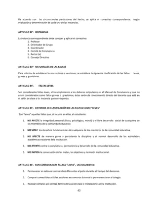 De acuerdo con las circunstancias particulares del hecho, se aplica el correctivo correspondiente;               según
evaluación y determinación de cada una de las instancias.


ARTICULO 82°. INSTANCIAS

La instancia correspondiente debe conocer y aplicar el correctivo:
         1. Profesor
         2. Orientador de Grupo
         3. Coordinador
         4. Comité de Convivencia
         5. Rector (a)
         6. Consejo Directivo

       .
ARTÍCULO 83º NATURALEZA DE LAS FALTAS

Para efectos de establecer los correctivos o sanciones; se establece la siguiente clasificación de las faltas:   leves,
graves y gravísimas.


ARTICULO 84°.       FALTAS LEVES

Son consideradas faltas leves, el incumplimiento a los deberes estipulados en el Manual de Convivencia y que no
estén consideradas como faltas graves o gravísimas, éstas serán de conocimiento directo del docente que está en
el salón de clase o la instancia que corresponda.


ARTICULO 85°. CRITERIOS DE CLASIFICACIÓN DE LAS FALTAS COMO “LEVES”

Son “leves” aquellas faltas que, al incurrir en ellas, el estudiante:

    1. NO AFECTE la integridad personal (física, psicológica, moral) y el libre desarrollo social de cualquiera de
       los miembros de la comunidad educativa

    2. NO VIOLE los derechos fundamentales de cualquiera de los miembros de la comunidad educativa.

    3. NO AFECTE de manera grave y persistente la disciplina y el normal desarrollo de las actividades
       académicas escolares dela Institución.

    4. NO ATENTE contra la convivencia, permanencia y desarrollo de la comunidad educativa.

    5. NO IMPIDA la consecución de las metas, los objetivos y la misión institucional.



ARTICULO 86°. SON CONSIDERADAS FALTAS “LEVES”, LAS SIGUIENTES:

    1.   Permanecer en salones y otros sitios diferentes al patio durante el tiempo del descanso.

    2.   Comprar comestibles o útiles escolares extramuros durante la permanencia en el colegio.

    3.   Realizar compras y/o ventas dentro del aula de clase e instalaciones de la Institución.

                                                           43
 