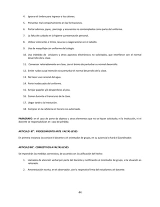 4.   Ignorar el timbre para ingresar a los salones.

    5.   Presentar mal comportamiento en las formaciones.

    6.   Portar adornos, joyas, piercings y accesorios no contemplados como parte del uniforme.

    7.   La falta de cuidado en la higiene y presentación personal.

    8.   Utilizar colorantes o tintes, rasuras o exageraciones en el cabello.

    9.   Uso de maquillaje con uniforme del colegio.

    10. Uso indebido de celulares y otros aparatos electrónicos no solicitados, que interfieran con el normal
        desarrollo de la clase.

    11. Conversar reiteradamente en clase, con el ánimo de perturbar su normal desarrollo.

    12. Emitir ruidos cuya intención sea perturbar el normal desarrollo de la clase.

    13. No hacer uso racional del agua.

    14. Porte inadecuado del uniforme.

    15. Arrojar papeles y/ò desperdicios al piso.

    16. Comer durante el transcurso de la clase.

    17. Llegar tarde a la Institución.

    18. Comprar en la cafetería en horario no autorizado.


PARAGRAFO: en el caso de porte de objetos u otros elementos que no se hayan solicitado; ni la Institución, ni el
docente se responsabilizan en caso de pérdida.


ARTICULO 87°. PROCEDIMIENTO ANTE FALTAS LEVES

En primera instancia las conoce el docente o el orientador de grupo, en su ausencia lo hará el Coordinador.


ARTICULO 88°. CORRECTIVOS A FALTAS LEVES

Se impondrán las medidas correctivas, de acuerdo con la calificación del hecho:

    1. Llamados de atención verbal por parte del docente y notificación al orientador de grupo, si la situación es
       reiterada.

    2. Amonestación escrita, en el observador, con la respectiva firma del estudiante y el docente.




                                                          44
 