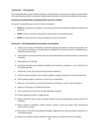 ARTICULO 89°. FALTAS GRAVES

Son consideradas faltas “graves” aquellas conductas, comportamientos o situaciones que impiden el cumplimiento
de la Labor Educativa, afectan las relaciones interpersonales y dificultan el alcance de los propósitos institucionales.

ARTICULO 90°.CRITERIOS PARA LA CLASIFICACIÓN DE LAS FALTAS “GRAVES”

Son “graves” aquellas faltas que, al incurrir en ellas, el estudiante:

    1. AFECTE de manera grave, la disciplina y el normal desarrollo de las actividades académicas escolares de la
       Institución.

    2. ATENTE contra la convivencia, permanencia y desarrollo de la comunidad educativa.

    3. IMPIDA la consecución de las metas, los objetivos y la misión institucional.


ARTICULO 91°. SON CONSIDERADAS FALTAS GRAVES, LAS SIGUIENTES:

     1. -Todas las que las leyes de la República de Colombia califiquen como delito o contravenciones graves; esto
         es, las que en tal carácter son consideradas por el Código Penal, la Ley de la Infancia y la Adolescencia, y
         las demás leyes pertinentes.

     2. -Todas aquellas acciones que atentan contra el normal desarrollo de la convivencia pacífica al interior de la
         Institución.

     3. -Reincidencia en una falta leve.

     4. -No devolver elementos y/o materiales facilitados por los docentes, compañeros u otro miembro de la
         comunidad educativa.

    5. –Falsificación, fraude y/ó sustracción de documentos académicos.

     6. -Conformar grupos o pandillas, para intimidar o agredir a cualquier miembro de la comunidad educativa.

    19. -Utilizar palabras vulgares u ofensivas en el trato con sus compañeros.

     7. –Retirarse de la Institución sin autorización escrita de coordinación, rectoría o jefe de disciplina.

     8. -Ingresar a la Institución sin la debida autorización.

     9. -Salir sin permiso de la Institución, por sitios diferentes a la puerta.

     10. -Practicar apuestas con dinero, y juegos de azar.

     11. -Realizar reclamos en forma airada a cualquier miembro de la comunidad educativa, dentro o fuera de la
          Institución.

     12. -Faltar al respeto a compañeros, realizar acciones y chanzas bruscas que tengan como consecuencias
          lesiones físicas o morales.

     13. -Emitir juicios o comentarios que afecten el prestigio, integridad moral o física de cualquier miembro de la
          comunidad educativa.

     14. -Elaborar y/o distribuir anónimos, panfletos o fotomontajes por cualquier medio escrito o digital.
                                                            45
 
