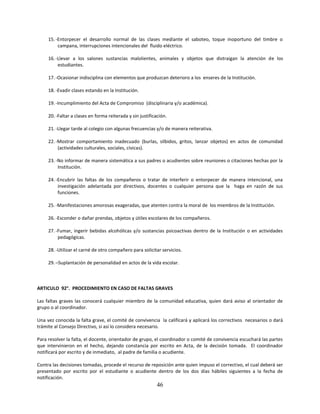 15. -Entorpecer el desarrollo normal de las clases mediante el saboteo, toque inoportuno del timbre o
          campana, interrupciones intencionales del fluido eléctrico.

     16. -Llevar a los salones sustancias malolientes, animales y objetos que distraigan la atención de los
          estudiantes.

     17. -Ocasionar indisciplina con elementos que produzcan deterioro a los enseres de la Institución.

     18. -Evadir clases estando en la Institución.

     19. -Incumplimiento del Acta de Compromiso (disciplinaria y/o académica).

     20. -Faltar a clases en forma reiterada y sin justificación.

     21. -Llegar tarde al colegio con algunas frecuencias y/o de manera reiterativa.

     22. -Mostrar comportamiento inadecuado (burlas, silbidos, gritos, lanzar objetos) en actos de comunidad
          (actividades culturales, sociales, cívicas).

     23. -No informar de manera sistemática a sus padres o acudientes sobre reuniones o citaciones hechas por la
          Institución.

     24. -Encubrir las faltas de los compañeros o tratar de interferir o entorpecer de manera intencional, una
          investigación adelantada por directivos, docentes o cualquier persona que la haga en razón de sus
          funciones.

     25. -Manifestaciones amorosas exageradas, que atenten contra la moral de los miembros de la Institución.

     26. -Esconder o dañar prendas, objetos y útiles escolares de los compañeros.

     27. -Fumar, ingerir bebidas alcohólicas y/o sustancias psicoactivas dentro de la Institución o en actividades
          pedagógicas.

     28. -Utilizar el carné de otro compañero para solicitar servicios.

     29. –Suplantación de personalidad en actos de la vida escolar.



ARTICULO 92°. PROCEDIMIENTO EN CASO DE FALTAS GRAVES

Las faltas graves las conocerá cualquier miembro de la comunidad educativa, quien dará aviso al orientador de
grupo o al coordinador.

Una vez conocida la falta grave, el comité de convivencia la calificará y aplicará los correctivos necesarios o dará
trámite al Consejo Directivo, si así lo considera necesario.

Para resolver la falta, el docente, orientador de grupo, el coordinador o comité de convivencia escuchará las partes
que intervinieron en el hecho, dejando constancia por escrito en Acta, de la decisión tomada. El coordinador
notificará por escrito y de inmediato, al padre de familia o acudiente.

Contra las decisiones tomadas, procede el recurso de reposición ante quien impuso el correctivo, el cual deberá ser
presentado por escrito por el estudiante o acudiente dentro de los dos días hábiles siguientes a la fecha de
notificación.
                                                            46
 