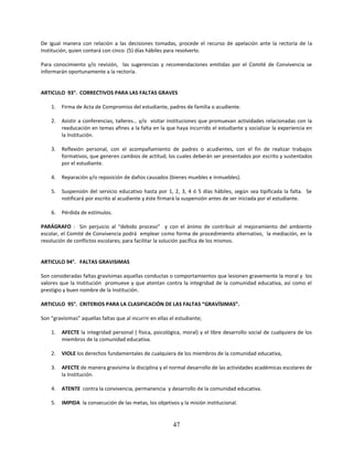 De igual manera con relación a las decisiones tomadas, procede el recurso de apelación ante la rectoría de la
Institución, quien contará con cinco (5) días hábiles para resolverlo.

Para conocimiento y/o revisión, las sugerencias y recomendaciones emitidas por el Comité de Convivencia se
informarán oportunamente a la rectoría.


ARTICULO 93°. CORRECTIVOS PARA LAS FALTAS GRAVES

    1.   Firma de Acta de Compromiso del estudiante, padres de familia o acudiente.

    2.   Asistir a conferencias, talleres… y/o visitar instituciones que promuevan actividades relacionadas con la
         reeducación en temas afines a la falta en la que haya incurrido el estudiante y socializar la experiencia en
         la Institución.

    3.   Reflexión personal, con el acompañamiento de padres o acudientes, con el fin de realizar trabajos
         formativos, que generen cambios de actitud; los cuales deberán ser presentados por escrito y sustentados
         por el estudiante.

    4.   Reparación y/o reposición de daños causados (bienes muebles e inmuebles).

    5.   Suspensión del servicio educativo hasta por 1, 2, 3, 4 ó 5 días hábiles, según sea tipificada la falta. Se
         notificará por escrito al acudiente y éste firmará la suspensión antes de ser iniciada por el estudiante.

    6.   Pérdida de estímulos.

PARÁGRAFO : Sin perjuicio al “debido proceso” y con el ánimo de contribuir al mejoramiento del ambiente
escolar, el Comité de Convivencia podrá emplear como forma de procedimiento alternativo, la mediación, en la
resolución de conflictos escolares; para facilitar la solución pacífica de los mismos.


ARTICULO 94°. FALTAS GRAVISIMAS

Son consideradas faltas gravísimas aquellas conductas o comportamientos que lesionen gravemente la moral y los
valores que la Institución promueve y que atentan contra la integridad de la comunidad educativa, así como el
prestigio y buen nombre de la Institución.

ARTICULO 95°. CRITERIOS PARA LA CLASIFICACIÓN DE LAS FALTAS “GRAVÍSIMAS”.

Son “gravísimas” aquellas faltas que al incurrir en ellas el estudiante;

    1.   AFECTE la integridad personal ( física, psicológica, moral) y el libre desarrollo social de cualquiera de los
         miembros de la comunidad educativa.

    2.   VIOLE los derechos fundamentales de cualquiera de los miembros de la comunidad educativa,

    3.   AFECTE de manera gravísima la disciplina y el normal desarrollo de las actividades académicas escolares de
         la Institución.

    4.   ATENTE contra la convivencia, permanencia y desarrollo de la comunidad educativa.

    5.   IMPIDA la consecución de las metas, los objetivos y la misión institucional.


                                                           47
 