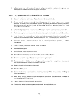 6.   Todas las que las leyes de la República de Colombia califiquen como delito o contravenciones graves; esto
        es, las que en tal carácter son consideradas por el código penal.



ARTICULO 96°. SON CONSIDERADAS FALTAS GRAVÍSIMAS LAS SIGUIENTES:

   1.   –Generar o participar en acciones que afecten el buen nombre de la Institución.

   2.   -Cometer actos de vandalismo y sabotaje (tirar piedras, quebrar vidrios, , dañar pupitres, mesas, puertas,
        ventanales, escaleras, cuadros, implementos eléctricos, deportivos, de laboratorios, talleres y biblioteca,
        baterías sanitarias, rayar paredes. y útiles de docentes y compañeros, provocar fuegos, entre otros)
        dentro y fuera de la institución.

   3.   -Utilizar chantajes o presiones para encubrir una falta, o para propiciar que otras personas, la cometan.

   4.   -Asociarse con agentes externos para intimidar o agredir a cualquier miembro de la comunidad educativa.

   5.   -Tomar el nombre de la Institución para realizar actividades de cualquier índole, (rifas, paseos, fiestas,
        recolección de dinero, bingos, desfiles de modas entre otras), sin la autorización expresa de la rectoría,

   6.   -Transportar, traficar o almacenar cualquier tipo de sustancia psicoactivas, cigarrillos, o         bebidas
        embriagantes.

   7.   -Falsificar o adulterar o sustraer cualquier tipo de documento.

   8.   -Hurto simple o agravado.

   9.   –Incumplimiento de las sanciones impuestas.

   10. -Agredir física o verbalmente, a cualquier miembro de la comunidad educativa.

   11. -Presentarse al colegio bajo el efecto de cualquier sustancia psicotrópica.

   12. –Portar, manipular o distribuir armas de fuego, municiones, explosivos y cualquier otro tipo de arma
       blanca o contundente que se pueda utilizar para causar daño.

   13. -Practicar fenómenos paranormales o satanismo.

   14. -Reincidir en faltas graves.

   15. -Cuando un estudiante a pesar de tener un debido proceso por faltas graves, persiste en infringir el
       manual de convivencia.

   16. -Acoso, abuso sexual, incitación, tráfico de pornografía o cualquier tipo de situación que afecte la
       integridad y dignidad de las personas.

   17. -Practicar relaciones sexuales dentro de la Institución.

   18. -Cualquier tipo de discriminación hacia algún miembro de la comunidad educativa.




                                                        48
 