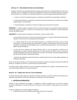 ARTICULO 97°. PROCEDIMIENTOS PARA FALTAS GRAVÍSIMAS

    Cualquier miembro de la comunidad educativa que tenga conocimiento de una falta gravísima por parte de un
    estudiante, está en la obligación de informar inmediatamente a docentes, orientadores de grupo o directivos
    de la Institución y si es necesario a la autoridad competente. Para ello se seguirá el siguiente procedimiento:

    -    1. Informe escrito del orientador de grupo, a coordinación, anexando las correspondientes evidencias.

    -    2. Citación del estudiante a coordinación para aclarar los hechos relacionados con la falta que se investiga,
         dejando registro en el observador.

    -    3. Citación del padre o acudiente con carácter de urgencia para enterarlo de la situación.

PARÁGRAFO:1. Cuando al padre o acudiente se cite con carácter de urgencia y no se presente oportunamente en
la Institución, autoriza a la misma, a continuar con el proceso que se le sigue al estudiante y no podrá argumentar
violación del debido proceso.

PARAGRAFO 2. Cuando el padre o acudiente no se presente, el caso se remitirá a ICBF .

    -    4. El coordinador presentará a rectoría y al Comité de Convivencia un reporte relacionando la información
         obtenida, en torno al caso y los antecedentes del estudiante.

    -    5. El Rector, dentro de los cinco días hábiles siguientes a la recepción del informe, citará en forma
         extraordinaria al Consejo Directivo para que analice lo sucedido, y tome decisiones sobre la situación del
         estudiante. El estudiante y el padre podrán asistir a la sesión del Consejo Directivo, con el fin de ejercer el
         legítimo derecho de defensa.

    -    6. Cada uno de los miembros del Consejo Directivo, dará su voto por separado en nombre de sus
         representados. De todo lo actuado quedará Acta en el libro que para tal efecto se lleva, en donde se
         consignará detalladamente todos los aspectos que se trataron en el Consejo, haciendo claridad del porqué
         del voto de cada uno de lo miembros del Consejo.

         La decisión será notificada al padre de familia y/o acudiente dentro de los tres días hábiles siguientes a la
         realización del Consejo.

Contra las decisiones tomadas por el Consejo Directivo procede el recurso de reposición por parte del padre de
familia y/o acudiente; por escrito, en un término de cinco (5) días hábiles.

El Consejo Directivo deberá resolver el recurso de reposición presentado por el padre o acudiente dentro de los
cinco (5) días hábiles siguientes a la fecha de recepción.


ARTICULO 98°. CORRECTIVOS ANTE LAS FALTAS GRAVÍSIMAS

El Consejo Directivo podrá aplicar los siguientes correctivos teniendo en cuenta el Manual de Convivencia, las
sugerencias aportadas por el Comité de Convivencia y la tipificación de la falta cometida:

    a.   MATRÍCULA EN OBSERVACIÓN

Consiste en hacer seguimiento de conducta y académico a aquellos estudiantes que no acatan las acciones
correctivas estipuladas en el presente Manual de Convivencia o que reinciden en faltas graves o que la falta lo
amerite.

En este caso debe tener en cuenta los siguientes aspectos:
    1. Cumplimiento estricto de los deberes adquiridos al momento de la matrícula.
                                                          49
 