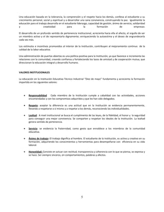 Una educación basada en la tolerancia, la comprensión y el respeto hacia los demás, conlleva al estudiante a su
crecimiento personal, social y espiritual y a desarrollar una sana convivencia, construyendo la paz. Igualmente la
educación para el trabajo desarrolla en el estudiante liderazgo, capacidad de gestión, ánimo de servicio, solidaridad
y                     creatividad            para           la          formación           de             empresas:

El desarrollo de un profundo sentido de pertenencia institucional, acrecienta hacia ella el afecto, el orgullo de ser
un miembro activo y el de representarla dignamente; enriqueciendo la autoestima y el deseo de engrandecerla
cada vez más.

Los estímulos e incentivos promovidos al interior de la Institución, contribuyen al mejoramiento continuo de la
calidad de la labor educativa.

Una administración de puertas abiertas es una política positiva para la Institución, ya que favorece e incrementa las
relaciones con la comunidad, creando confianza y fortaleciendo los lazos de amistad y de cooperación mutua, que
direccionan la educación integral y desarrollo humano.


VALORES INSTITUCIONALES

La educación en la Institución Educativa Técnico Industrial “Diez de mayo” fundamenta y acrecienta la formación
impartida en los siguientes valores:



       Responsabilidad Cada miembro de la Institución cumple a cabalidad con las actividades, acciones
        encomendadas y con los compromisos adquiridos y que les han sido delegados.

       Respeto: aceptar la diferencia es una actitud que en la Institución se evidencia permanentemente,
        llevando a respetarse a sí mismo y a respetar a los demás, reconociendo las individualidades.

       Lealtad: A nivel institucional se busca el cumplimento de las leyes, de la fidelidad, el honor y la seguridad
        para conseguir una mejor convivencia. Se comparten y respetan los ideales de la Institución. La lealtad
        genera sentido de pertenencia.

       Servicio: se evidencia la fraternidad, como gesto que ennoblece a los miembros de la comunidad
        educativa.

       Ánimo de trabajo: El trabajo dignifica al hombre. El estudiante de la Institución, es activo y creativo en su
        formación, adquiriendo los conocimientos y herramientas para desempeñarse con eficiencia en su vida
        laboral.

       Honestidad: Consiste en actuar con rectitud, transparencia y coherencia con lo que se piensa, se expresa y
        se hace. Ser siempre sinceros, en comportamientos, palabras y afectos.




                                                         5
 