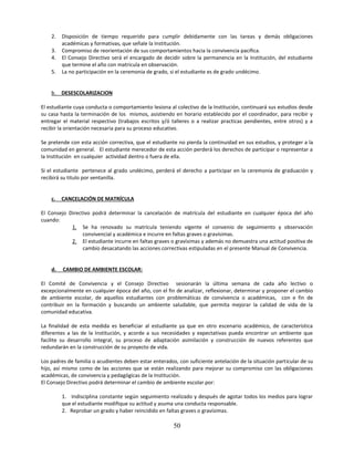 2.   Disposición de tiempo requerido para cumplir debidamente con las tareas y demás obligaciones
         académicas y formativas, que señale la Institución.
    3.   Compromiso de reorientación de sus comportamientos hacia la convivencia pacifica.
    4.   El Consejo Directivo será el encargado de decidir sobre la permanencia en la Institución, del estudiante
         que termine el año con matricula en observación.
    5.   La no participación en la ceremonia de grado, si el estudiante es de grado undécimo.


    b. DESESCOLARIZACION

El estudiante cuya conducta o comportamiento lesiona al colectivo de la Institución, continuará sus estudios desde
su casa hasta la terminación de los mismos, asistiendo en horario establecido por el coordinador, para recibir y
entregar el material respectivo (trabajos escritos y/ó talleres o a realizar practicas pendientes, entre otros) y a
recibir la orientación necesaria para su proceso educativo.

Se pretende con esta acción correctiva, que el estudiante no pierda la continuidad en sus estudios, y proteger a la
comunidad en general. El estudiante merecedor de esta acción perderá los derechos de participar o representar a
la Institución en cualquier actividad dentro o fuera de ella.

Si el estudiante pertenece al grado undécimo, perderá el derecho a participar en la ceremonia de graduación y
recibirá su titulo por ventanilla.


    c.   CANCELACIÓN DE MATRÍCULA

El Consejo Directivo podrá determinar la cancelación de matrícula del estudiante en cualquier época del año
cuando:
            1. Se ha renovado su matrícula teniendo vigente el convenio de seguimiento y observación
                 convivencial y académica e incurre en faltas graves o gravísimas.
            2. El estudiante incurre en faltas graves o gravísimas y además no demuestra una actitud positiva de
                 cambio desacatando las acciones correctivas estipuladas en el presente Manual de Convivencia.


    d.   CAMBIO DE AMBIENTE ESCOLAR:

El Comité de Convivencia y el Consejo Directivo sesionarán la última semana de cada año lectivo o
excepcionalmente en cualquier época del año, con el fin de analizar, reflexionar, determinar y proponer el cambio
de ambiente escolar, de aquellos estudiantes con problemáticas de convivencia o académicas, con e fin de
contribuir en la formación y buscando un ambiente saludable, que permita mejorar la calidad de vida de la
comunidad educativa.

La finalidad de esta medida es beneficiar al estudiante ya que en otro escenario académico, de característica
diferentes a las de la Institución, y acorde a sus necesidades y expectativas pueda encontrar un ambiente que
facilite su desarrollo integral, su proceso de adaptación asimilación y construcción de nuevos referentes que
redundarán en la construcción de su proyecto de vida.

Los padres de familia o acudientes deben estar enterados, con suficiente antelación de la situación particular de su
hijo, así mismo como de las acciones que se están realizando para mejorar su compromiso con las obligaciones
académicas, de convivencia y pedagógicas de la Institución.
El Consejo Directivo podrá determinar el cambio de ambiente escolar por:

         1. Indisciplina constante según seguimiento realizado y después de agotar todos los medios para lograr
         que el estudiante modifique su actitud y asuma una conducta responsable.
         2. Reprobar un grado y haber reincidido en faltas graves o gravísimas.

                                                        50
 