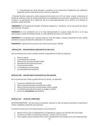 3. Incumplimiento por parte del padre o acudiente de los compromisos disciplinarios y/ó académicos
         adquiridos, durante la permanencia de su hijo en la Institución.

 El Consejo Directivo sesionará la última semana del año lectivo con el fin de revisar, analizar y determinar el
cambio de ambiente escolar de aquellos estudiantes con problemáticas de convivencia o académicas, con el fin de
contribuir a la optimización de la calidad de vida de la comunidad educativa, de lo anterior se le notificará al
acudiente o padre de familia.

PARAGRAFO 1: En la medida de lo posible, el Rector(a) colaborará al estudiante, con la consecución de cupo en
otra Institución Educativa.

PARÁGRAFO 2: A los estudiantes que se les haya desescolarizado en cualquier época del año o se les haya
determinado el cambio de ambiente escolar, no serán admitidos de nuevo en la Institución.

PARÁGRAFO 3: El estudiante que a solicitud propia se retire del colegio y requiera nuevamente el cupo, deberá
someterse al proceso de admisión establecido en la Institución.

PARAGRAFO 4: Aplicación de la sentencia de la Corte Constitucional T.439/94.


ARTÍCULO 99º . CIRCUNSTANCIAS AGRAVANTES DE UNA FALTA

Son circunstancias que inciden y pueden aumentar la gravedad de una falta, las siguientes:

    1.   Obrar de mala fe
    2.   La premeditación y alevosía
    3.   Asociarse con otros para cometer la falta
    4.   Aprovecharse de la buena fe de otros.
    5.   El concurso de las faltas
    6.   La reincidencia en la misma falta
    7.   Los antecedentes del estudiante.


ARTÍCULO 100°. CIRCUNSTANCIA ATENUANTES DE UNA SANCION

Son circunstancias que inciden y pueden disminuir la sanción, las siguientes:

    1.   La ausencia manifiesta de la intención
    2.   Haber presentado disculpas inmediatas por su falta
    3.   Resarcir voluntariamente y en breve tiempo el daño causado
    4.   La manifiesta intención de concretar un arreglo al conflicto
    5.   Los buenos antecedentes del estudiante



ARTÍCULO 101° . ACTOS NO PERMITIDOS

ACTOS NO PERMITIDOS. Con éste articulo se pretende preservar la vida, las buenas costumbres, la salud física o
mental, la dignidad y la libertad de las personas.

A cualquier miembro de la comunidad educativa, no se le permitirá

    1.   Atentar contra la vida, la integridad física o la dignidad de cualquier otro miembro de la comunidad.
    2.   La tenencia, el tráfico o consumo de narcóticos; o inducir a otro a consumir.
    3.   Forzar, agredir, acosar o presionar física, moral o sexualmente a otro miembro de la comunidad educativa.
                                                        51
 
