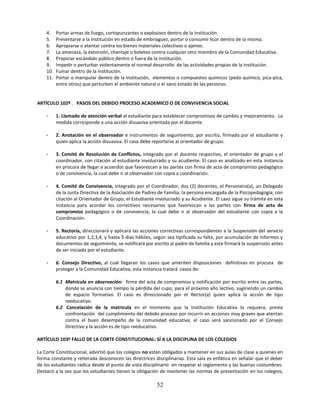 4.    Portar armas de fuego, cortopunzantes o explosivos dentro de la Institución.
    5.    Presentarse a la Institución en estado de embriaguez, portar o consumir licor dentro de la misma.
    6.    Apropiarse o atentar contra los bienes materiales colectivos o ajenos.
    7.    La amenaza, la extorsión, chantaje o boleteo contra cualquier otro miembro de la Comunidad Educativa.
    8.    Propiciar escándalo público dentro o fuera de la Institución.
    9.    Impedir o perturbar violentamente el normal desarrollo de las actividades propias de la Institución.
    10.   Fumar dentro de la Institución.
    11.   Portar o manipular dentro de la Institución, elementos o compuestos químicos (pedo químico, pica-pica,
          entre otros) que perturben el ambiente natural o el sano estado de las personas.


ARTÍCULO 102º . PASOS DEL DEBIDO PROCESO ACADEMICO O DE CONVIVENCIA SOCIAL

    -     1. Llamado de atención verbal al estudiante para establecer compromisos de cambio y mejoramiento. La
          medida corresponde a una acción disuasiva orientada por el docente.

    -     2. Anotación en el observador e instrumentos de seguimiento, por escrito, firmado por el estudiante y
          quien aplica la acción disuasiva. El caso debe reportarse al orientador de grupo.

    -     3. Comité de Resolución de Conflictos, integrado por el docente respectivo, el orientador de grupo y el
          coordinador, con citación al estudiante involucrado y su acudiente. El caso es analizado en esta instancia
          en procura de llegar a acuerdos que favorezcan a las partes con firma de acta de compromiso pedagógico
          o de convivencia, la cual debe ir al observador con copia a coordinación.

    -     4. Comité de Convivencia, integrado por el Coordinador, dos (2) docentes, el Personero(a), un Delegado
          de la Junta Directiva de la Asociación de Padres de Familia, la persona encargada de la Psicopedagogía; con
          citación al Orientador de Grupo, el Estudiante involucrado y su Acudiente. El caso sigue su trámite en esta
          instancia para acordar los correctivos necesarios que favorezcan a las partes con firma de acta de
          compromiso pedagógico o de convivencia, la cual debe ir al observador del estudiante con copia a la
          Coordinación.

    -     5. Rectoría, direccionará y aplicará las acciones correctivas correspondientes a la Suspensión del servicio
          educativo por 1,2,3,4, y hasta 5 días hábiles, según sea tipificada su falta, por acumulación de informes y
          documentos de seguimiento, se notificará por escrito al padre de familia y este firmará la suspensión antes
          de ser iniciada por el estudiante.

    -     6. Consejo Directivo, al cual llegaran los casos que ameriten disposiciones definitivas en procura de
          proteger a la Comunidad Educativa, esta instancia tratará casos de:

          6.1 Matricula en observación: firma del acta de compromiso y notificación por escrito entre las partes,
              donde se anuncia con tiempo la pérdida del cupo, para el próximo año lectivo, sugiriendo un cambio
              de espacio formativo. El caso es direccionado por el Rector(a) quien aplica la acción de tipo
              reeducativo.
          6.2 Cancelación de la matricula en el momento que la Institución Educativa lo requiera, previa
              confrontación del cumplimiento del debido proceso por incurrir en acciones muy graves que atentan
              contra el buen desempeño de la comunidad educativa; el caso será sancionado por el Consejo
              Directivo y la acción es de tipo reeducativo.

ARTÍCULO 103º FALLO DE LA CORTE CONSTITUCIONAL: SÍ A LA DISCIPLINA DE LOS COLEGIOS

La Corte Constitucional, advirtió que los colegios no están obligados a mantener en sus aulas de clase a quienes en
forma constante y reiterada desconocen las directrices disciplinarias. Esta sala es enfática en señalar que el deber
de los estudiantes radica desde el punto de vista disciplinario en respetar el reglamento y las buenas costumbres.
Destacó a la vez que los estudiantes tienen la obligación de mantener las normas de presentación en los colegios,

                                                         52
 