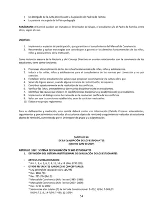     Un Delegado de la Junta Directiva de la Asociación de Padres de Familia
        La persona encargada de la Psicopedagogía

PARÁGRAFO: Al Comité pueden ser invitados el Orientador de Grupo, el estudiante y/o el Padre de Familia, entre
otros, según el caso.


Objetivos:

    1.   Implementar espacios de participación, que garanticen el cumplimiento del Manual de Convivencia.
    2.   Recomendar y aplicar estrategias que contribuyan a garantizar los derechos fundamentales de las niñas,
         niños y adolescentes de la Institución.

Como instancia asesora de la Rectoría y del Consejo Directivo en asuntos relacionados con la convivencia de los
estudiantes, tiene como funciones:

    1.  Promover el cumplimiento de los derechos fundamentales de niñas, niños y adolescentes.
    2.  Inducir a las niñas, niños y adolescentes para el cumplimiento de las normas por convicción y no por
        coerción.
    3. Fortalecer en los estudiantes los valores que propician la convivencia y la cultura de la paz.
    4. Servir de órgano asesor, cuando alguna instancia de la Institución, lo requiera.
    5. Contribuir oportunamente en la resolución de los conflictos.
    6. Verificar las faltas, antecedentes y correctivos disciplinarios de los estudiantes.
    7. Identificar las causas que inciden en las deficiencias disciplinarias y académicas de los estudiantes.
    8. Implementar el diálogo como herramienta en la resolución pacífica de los conflictos.
    9. Velar por que las sanciones establecidas, sean de carácter reeducativo.
    10. Elaborar su propio reglamento.


Para su deliberación y mediación, este comité deberá contar con información (Debido Proceso: antecedentes,
seguimientos y procedimientos realizados al estudiante objeto de remisión) y seguimientos realizados al estudiante
objeto de remisión), suministrada por el Orientador de grupo y la Coordinación.




                                                  CAPITULO XII.
                                      DE LA EVALUACIÓN DE LOS ESTUDIANTES
                                              (Decreto 1290 de 2009)

ARTICULO 106º. SISTEMA DE EVALUACIÓN DE LOS ESTUDIANTES
    1. DEFINICIÓN DEL SISTEMA INSTITUCIONAL DE EVALUACIÓN DE LOS ESTUDIANTES

    −    ARTICULOS RELACIONADOS:
         * Art. 1, 3, 4, 5, 6, 7, 8, 11, 16 y 18 (Dec.1290 /09)
    −    OTROS REFERENTES JURIDICOS O CONCEPTUALES:
         * Ley general de Educación (Ley 115/94)
         * Dec. 1860 /94
         * Res. 2151/94 (Art.1)
         * Manual de Convivencia (Año lectivo 1985- 1986)
         * Manual de Convivencia (Año lectivo 2007- 2009)
         * Dec. 0230 de 2002
         * Sentencias a las tutelas (T) de la Corte Constitucional: T- 002, III/94; T-969,07-
           XII/94; T.316, 14-7/94; T-439, 12-10/94
                                                           54
 