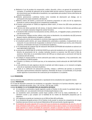 a. Mediante el uso de pruebas de comprensión, análisis, discusión, crítica y en general de apropiación de
          conceptos. El resultado de aplicación de las pruebas debe permitir apreciar el proceso de organización
          del conocimiento que ha elaborado el estudiante y sus capacidades para producir formas alternativas de
          solución de problemas.
     b. Mediante apreciaciones cualitativas hechas como resultado de observación y/o dialogo, con la
          participación del propio estudiante y del docente.
     c. Mediante análisis del diseño y construcción de proyectos propuestos en cada una de las asignaturas,
          teniendo en cuenta el desarrollo de las competencias establecidas.
     d. Al finalizar cada periodo en TODAS las asignaturas deben existir, al menos tres (03) notas parciales para
          cada estudiante.
     e. Al término del último periodo del año lectivo, el docente deberá analizar los informes periódicos para
          emitir un concepto evaluativo integral de carácter formativo.
     f. El estudiante debe conservar las evaluaciones escritas, talleres, etc., en legajador propio y presentarlas en
          caso de reclamación.
     g. Las evaluaciones, trabajos escritos, talleres, entre otros se devolverán a los estudiantes dos (02) semanas
          después máximo, debidamente corregidos y calificados.
     h. Toda evaluación escrita será analizada en una de las clases siguientes CON ESTUDIANTES.
     i. Un estudiante podrá solicitar, por causas debidamente sustentadas y aceptadas, el aplazamiento de una
          evaluación. En caso extremo de incapacidad, la solicitud la hará el acudiente por escrito, ante el Docente
          respectivo, el Orientador de Grupo o la Coordinación Académica. .
     j. La no presentación de cualquier tipo de evaluación SIN CAUSA JUSTIFICADA del estudiante se valorará con
          nota UNO PUNTO CERO (1.0).
     k. La presentación OPORTUNA DE LA EXCUSA ESCRITA por parte del estudiante y/o su acudiente, preserva el
          derecho de presentación de las pruebas realizadas durante su ausencia, mas NO anula la falta de
          asistencia. Dicha falta no se promediará dentro del 20% que se estipula para su promoción del total de
          inasistencias del año lectivo.
     l. Los trabajos en equipo tendrán la misma valoración para todos sus integrantes, si hay sustentación, esta
          será individual y la NOTA también.
     m. El fraude o su intento, en la forma que sea, en las evaluaciones, tendrá valoración de UNO PUNTO CERO
          (1.0).
     n. La nota definitiva de cada asignatura durante el periodo será leída al grupo, y si es necesario corregida,
          antes de ser reportada a Secretaría Académica.
     o. La duda en la calificación de evaluaciones parciales, trabajos o definitiva del periodo se presentará
          adecuada y oportunamente al Docente respectivo, Orientador de Grupo o al Coordinador, en la jornada
          escolar siguiente al conocimiento de la valoración por el estudiante o su acudiente.

1.1.2. PROMOCIÓN.

Con los anteriores criterios definimos la promoción o reprobación de los estudiantes de la siguiente manera:
1.1.2.1. PREESCOLAR.
En el nivel de educación preescolar los estudiantes no reprueban. Avanzarán en el proceso educativo, según sus
capacidades y aptitudes personales. (Cap. I, Art. 10; Dec. 2247 de sept. 11/97).
1.1.2.2. DE GRADO 1º A 11º SE REGIRÁ POR LOS SIGUIENTES CRITERIOS:
     a) Un estudiante es promovido al grado siguiente cuando al finalizar el año escolar ha aprobado todas las
          áreas (nítido), con una valoración mínima de 3.0 (desempeño básico) o más.
     b) Los estudiantes serán promovidos cuando hayan asistido al 80 % de las clases establecidas en el
          calendario escolar y que cumplan con la totalidad de los niveles de desempeño propuestos por la
          asignatura.
     c) Una asignatura se pierde por inasistencia con el 20% de faltas NO justificadas.
     d) Si un estudiante del grado primero (1º) al finalizar el año escolar no alcanza las competencias de Lengua
          Castellana (proceso de lecto-escritura) y/o Matemáticas NO será promovido al grado siguiente.
     e) El estudiante del grado segundo (2°) a once (11°) que no alcanza las competencias de una (1) o dos (2)
          áreas al finalizar el año lectivo, pero su promedio total de áreas es igual o mayor a 3.5 será promovido al
          grado siguiente sin realizar actividades de superación, excepto si reprueba las áreas de Humanidades y
          Matemáticas, caso en el cual el estudiante sí tendrá que realizar actividades pedagógicas complementarias
                                                         56
 