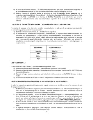 b) El titulo de Bachiller se otorgará a los estudiantes de grado once que hayan aprobado todos los grados en
       el diurno y a los estudiantes de ciclo VI que hayan aprobado todos los ciclos en el nocturno.
    c) Quienes cursaron la educación Media se les otorga el titulo de Bachiller Técnico Industrial con su
       respectiva especialidad: Dibujo Técnico, Diseño y Confección, Electricidad o Metalistería (Resolución oficial
       4143.2.21.7772 - nov.5/2008) en el diurno y de Bachiller Académico a los estudiantes que cursen y
       culminen satisfactoriamente todos los ciclos lectivos especiales de la educación media académica de
       adultos.

 1.2. ESCALA DE VALORACIÒN INSTITUCIONAL Y SU EQUIVALENCIA CON LA ESCALA NACIONAL.

Para efectos de la escala en los diferentes períodos a los estudiantes en cada una de las asignaturas se les tendrá
en cuenta los siguientes parámetros de valoración:
    a) Se harán valoraciones numéricas de 1.0 a 5.0 en cada asignatura.
    b) El informe de los boletines de cada periodo y el informe final, se expedirá en los certificados en dos (02)
         columnas: una numérica de 1.0 a 5.0 y la otra con el equivalente en la escala nacional en conceptos de
         desempeño SUPERIOR, ALTO, BÁSICO o BAJO. Además de una breve descripción explicativa en lenguaje
         claro y comprensible para la Comunidad Educativa, sobre las fortalezas y dificultades que tuvieron los
         estudiantes en su desempeño integral durante el periodo, con recomendaciones y estrategias para su
         mejoramiento.


                                      DESEMPEÑO               VALOR NUMÉRICO

                                        Superior                   4.6 a 5.0
                                          Alto                     4.0 a 4.5
                                         Básico                    3.0 a 3.9
                                          Bajo                     1.0 a 2.9

1.2.1. VALORACIÓN 1.0

La valoración UNO PUNTO CERO (1.0) se aplicará en los siguientes casos:
    a) Cuando se hagan pruebas evaluativas y el estudiante se encuentre SUSPENDIDO.
    b) Cuando se hagan pruebas evaluativas y el estudiante no las presente por inasistencia NO JUSTIFICADA a la
         Institución Educativa.
    c) Cuando se hagan pruebas evaluativas y el estudiante no las presente por EVADIRSE de clase sin justa
         razón.
    d) Cuando los estudiantes NO CUMPLEN con sus compromisos académicos sin justificar la razón.

1.3. ESTRATEGIAS DE VALORACIÒN INTEGRAL DE LOS DESEMPEÑOS DE LOS ESTUDIANTES.

En todas las evaluaciones parciales o totales que se haga al estudiante, se tendrán en cuenta los procesos de aula
de la siguiente manera:
     a. Se definen las competencias específicas, los elementos de competencia y los indicadores de desempeño de
          cada área en el respectivo grado, de acuerdo a los fines del Sistema Educativo: Estándares básicos de
          competencias, lineamientos curriculares y objetivos por niveles.
     b. Se determinan actividades y formas de evaluar al estudiante (numeral 1.1.1. medios de evaluación) a lo
          largo del desarrollo de la asignatura, de tal forma que le permita al docente al interior del aula de clase
          asumir una actitud reflexiva en el proceso de evaluación, que conlleve a la comprobación de niveles de
          desempeño con relación a los indicadores, logros y competencias en el SER, SABER, HACER y CONVIVIR.
     c. Al inicio de cada período se darán conocer los estándares o niveles de desempeño y los ejes conceptuales
          a los estudiantes, como también las estrategias de apoyo y de profundización especificadas en el plan de
          clase.
     d. El docente realizará un seguimiento que le permita conocer y valorar los procesos en los que el
          estudiante se ha desempeñado durante cada período.
                                                         58
 