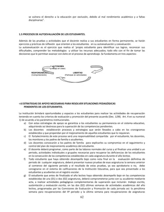 se vulnera el derecho a la educación por exclusión, debido al mal rendimiento académico y a faltas
          disciplinarias”.




1.5 PROCESOS DE AUTOEVALUACIÓN DE LOS ESTUDIANTES.

Además de las pruebas y actividades que el docente realiza a sus estudiantes en forma permanente, se harán
ejercicios y prácticas de reflexión que orienten a los estudiantes en su autoevaluación y coevaluación.
La autoevaluación es el ejercicio que realiza el `propio estudiante para identificar sus logros, reconocer sus
dificultades, comprender las metodologías y utilizar los recursos adecuados; todo ello con el fin de tomar las
decisiones que le permitan avanzar con éxito en el proceso de aprendizaje. Se fundamenta en tres aspectos:



                                 AUTONOMÍA
                               (Trabajo en clase)

            RESPONSABILIDAD                                LIBERTAD
            (Comportamiento)                    (Participar en actividades)




1.6   ESTRATEGIAS DE APOYO NECESARIAS PARA RESOLVER SITUACIONES PEDAGÓGICAS
       PENDIENTES DE LOS ESTUDIANTES.

La Institución brindará oportunidades y espacios a los estudiantes para realizar las actividades de recuperación
teniendo en cuenta los criterios de evaluación y promoción del presente acuerdo (Dec. 1290, Art. 4 en su numeral
1) de acuerdo a los parámetros institucionales.
     a) Con estas estrategias de apoyo se garantiza a los estudiantes su permanencia en el sistema educativo,
          adquiriendo así destrezas para la superación de las competencias pendientes.
     b) Los docentes establecerán procesos y estrategias que serán llevados a cabo en los cronogramas
          establecidos y que propendan por el mejoramiento de aquellos estudiantes que lo requieran.
     c) El fortalecimiento de este proceso será una responsabilidad compartida por el estudiante, los docentes,
          los monitores y los padres de familia o acudientes.
     d) Los docentes convocarán a los padres de familia para explicarles su compromiso en el seguimiento y
          control del plan de mejoramiento académico del estudiante.
     e) El docente deberá programar, como parte de las labores normales del curso y al finalizar una unidad o un
          periodo, actividades individuales o grupales necesarias para recuperar las deficiencias de los estudiantes
          en la consecución de las competencias establecidas en cada asignatura durante el año lectivo.
     f) Todo estudiante que haya obtenido desempeño bajo como nota final en la evaluación definitiva de
          periodo de cualquier asignatura, deberá presentar nuevas pruebas de esas asignaturas la semana anterior
          al comienzo del siguiente periodo y el resultado de estas pruebas, ya sea aprobatorio o no, debe
          consignarse en el sistema de calificaciones de la Institución Educativa, para que sea presentado a los
          estudiantes y acudientes en el registro escolar.
     g) El estudiante que antes de finalizado el año lectivo haya obtenido desempeño bajo en las competencias
          establecidas de una (01) o dos (02) asignaturas, deberá comprometerse junto con su acudiente mediante
          acta, a realizar actividades pedagógicas complementarias de superación que incluirán: trabajo escrito,
          sustentación y evaluación escrita, en las dos (02) últimas semanas de actividades académicas del año
          lectivo, programadas por las Comisiones de Evaluación y Promoción de cada jornada así: la penúltima
          semana para recuperaciones del 4º periodo y la última semana para recuperaciones de asignaturas

                                                                   62
 