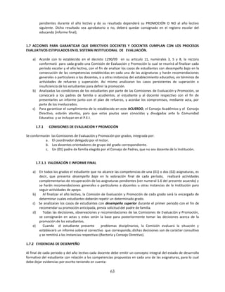 pendientes durante el año lectivo y de su resultado dependerá su PROMOCIÓN O NO al año lectivo
           siguiente. Dicho resultado sea aprobatorio o no, deberá quedar consignado en el registro escolar del
           educando (informe final).


1.7 ACCIONES PARA GARANTIZAR QUE DIRECTIVOS DOCENTES Y DOCENTES CUMPLAN CON LOS PROCESOS
EVALUATIVOS ESTIPULADOS EN EL SISTEMA INSTITUCIONAL DE EVALUACIÓN.

    a) Acorde con lo establecido en el decreto 1290/09 en su articulo 11, numerales 3, 5 y 8, la rectora
       conformará para cada grado una Comisión de Evaluación y Promoción la cual se reunirá al finalizar cada
       período escolar y el año lectivo, con el fin de analizar los casos de estudiantes con desempeño bajo en la
       consecución de las competencias establecidas en cada una de las asignaturas y harán recomendaciones
       generales o particulares a los docentes, o a otras instancias del establecimiento educativo, en términos de
       actividades de refuerzo y superación. Así mismo analizaran los casos persistentes de superación o
       insuficiencia de los estudiantes para definir la promoción.
    b) Analizadas las condiciones de los estudiantes por parte de las Comisiones de Evaluación y Promoción, se
       convocará a los padres de familia o acudientes, al estudiante y al docente respectivo con el fin de
       presentarles un informe junto con el plan de refuerzo, y acordar los compromisos, mediante acta, por
       parte de los involucrados.
    c) Para garantizar el cumplimiento de lo establecido en este ACUERDO, el Consejo Académico y el Consejo
       Directivo, estarán atentos, para que estas pautas sean conocidas y divulgadas ante la Comunidad
       Educativa y se incluyan en el P.E.I.

         1.7.1   COMISIONES DE EVALUACIÓN Y PROMOCIÓN

Se conformarán     las Comisiones de Evaluación y Promoción por grados, integrada por:
            a.      El coordinador delegado por el rector.
            b.      Los docentes orientadores de grupo del grado correspondiente.
            c.      Un (01) padre de familia elegido por el Consejo de Padres, que no sea docente de la Institución.


         1.7.1.1 VALORACIÓN E INFORME FINAL

    a)     En todos los grados el estudiante que no alcance las competencias de una (01) o dos (02) asignaturas, es
           decir, que presente desempeño bajo en la valoración final de cada período, realizará actividades
           complementarias de recuperación de las asignaturas pendientes (ver numeral 1.6 del presente acuerdo) y
           se harán recomendaciones generales o particulares a docentes u otras instancias de la Institución para
           seguir actividades de apoyo.
    b)        Al finalizar el año lectivo, la Comisión de Evaluación y Promoción de cada grado será la encargada de
           determinar cuales estudiantes deberán repetir un determinado grado.
    c)     Se analizaran los casos de estudiantes con desempeño superior durante el primer periodo con el fin de
           recomendar su promoción anticipada, previa solicitud del padre de familia.
    d)        Todas las decisiones, observaciones y recomendaciones de las Comisiones de Evaluación y Promoción,
           se consignarán en actas y estas serán la base para posteriormente tomar las decisiones acerca de la
           promoción de los estudiantes.
    e)        Cuando el estudiante presente            problemas disciplinarios, la Comisión evaluará la situación y
           establecerá un informe sobre el correctivo que corresponda; dichas decisiones son de carácter consultivo
           y se remitirá a las instancias respectivas (Rectoría y Consejo Directivo).

1.7.2 EVIDENCIAS DE DESEMPEÑO

Al final de cada periodo y del año lectivo cada docente debe emitir un concepto integral del estado de desarrollo
formativo del estudiante con relación a las competencias propuestas en cada una de las asignaturas, para lo cual
debe dejar evidencias por escrito teniendo en cuenta:

                                                          63
 