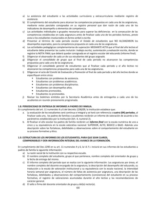 a) La asistencia del estudiante a las actividades curriculares y extracurriculares mediante registro de
       asistencia.
    b) El cumplimiento del estudiante para alcanzar las competencias propuestas en cada una de las asignaturas,
       mediante notas parciales consignadas en su registro personal que dan razón de cada uno de los
       indicadores de desempeño o elementos de competencia.
    c) Las actividades individuales o grupales necesarias para superar las deficiencias en la consecución de las
       competencias establecidas en cada asignatura antes de finalizar cada uno de los periodos lectivos, previo
       aviso a los estudiantes involucrados en forma verbal o escrita.
    d) Presentar al término de cada periodo escolar el listado de estudiantes que NO ALCANZARON los
       desempeños esperados, para la competencia propuesta en cada una de las asignaturas.
    e) Las actividades pedagógicas complementarias de superación MEDIANTE ACTA que al final del año lectivo el
       estudiante debe presentar las cuales incluirán: trabajo escrito, sustentación y evaluación escrita, donde se
       registre la NOTA FINAL que deberá quedar consignada en el registro escolar del educando (informe final).
    f) Diligenciar el observador de cada un de sus estudiantes del grupo asignado.
    g) Diligenciar el consolidado de grupo que al final de cada periodo no alcanzaron las competencias
       propuestas para cada una de las asignaturas.
    h) Diligenciar el consolidado general de estudiantes que al finalizar cada periodo y el año lectivo no
       alcanzaron las competencias propuestas para cada una de las asignaturas.
    i) Diligenciar el acta del Comité de Evaluación y Promoción al final de cada periodo y del año lectivo donde se
       especifiquen entre otros:
             Estudiantes con problemas de asistencia.
             Estudiantes con problemas académicos.
             Estudiantes con problemas disciplinarios.
             Estudiantes con desempeños altos.
             Estudiantes promovidos.
             Estudiantes no promovidos.
    j) Revisar los boletines emitidos por la Secretaría Académica antes de entregarlos a cada uno de los
       acudientes en reunión previamente programada.

1.8. PERIODICIDAD DE ENTREGA DE INFORMES A PADRES DE FAMILIA.
En cumplimiento del art. 11 numerales 4 y 6 del decreto 1290/09, la Institución establece que:
     a. La evaluación de los estudiantes será continua e integral y se hará con referencia a cuatro (04) periodos, al
         finalizar cada uno, los padres de familias o acudientes recibirán un informe de valoración de acuerdo a los
         parámetros establecidos por la Institución (Art. 4, numeral 2).
     b. Al finalizar el año escolar los padres de familia recibirán un informe final con la escala numérica de uno a
         cinco y su equivalencia en la escala valorativa nacional: SUPERIOR, ALTO, BÀSICO o BAJO. Además una
         descripción sobre las fortalezas, debilidades y observaciones sobre el comportamiento del estudiante en
         su proceso formativo y ético.

1.9. ESTRUCTURA DE LOS INFORMES DE LOS ESTUDIANTES, PARA QUE SEAN CLAROS,
     COMPRENSIBLES Y DEN INFORMACIÓN INTEGRAL DEL AVANCE EN LA FORMACIÓN.

En cumplimiento del Dec.1290 en su art. 11 numerales 4 y 6, la I.E.T.I. incluirá en sus informes de los estudiantes a
padres de familia la siguiente información:
    a) La razón social de la institución con su respectivo escudo.
    b) El nombre completo del estudiante, grupo al que pertenece, nombre completo del orientador de grupo y
        la fecha de entrega del mismo.
    c) El informe completo del periodo que se evalúa con la siguiente información: Las asignaturas por áreas, el
        nombre completo del docente encargado de la asignatura, la descripción del desempeño del educando, su
        traducción a la escala de valoración institucional y su equivalencia con la escala nacional, la intensidad
        horaria semanal por asignatura, el número de faltas de asistencia por asignatura, una descripción de las
        fortalezas, debilidades y observaciones del comportamiento (convivencia) del estudiante en su proceso
        formativo, el registro de valoraciones acumuladas durante el año lectivo y las recomendaciones de
        carácter general.
    d) El sello o firma del docente orientador de grupo y del(a) rector(a).
                                                         64
 