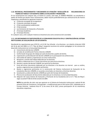 1.10. INSTANCIAS, PROCEDIMIENTOS Y MECANISMOS DE ATENCIÓN Y RESOLUCIÓN DE                      RECLAMACIONES DE
       PADRES DE FAMILIA Y ESTUDIANTES SOBRE LA EVALUACIÓN Y PROMOCIÓN.
En las reclamaciones de cualquier tipo, se tendrá en cuenta, ante todo, EL DEBIDO PROCESO. Los estudiantes o
padres de familia que deseen hacer reclamaciones, deben hacerlo preferiblemente por solicitud escrita de manera
respetuosa y atendiendo las siguientes instancias:
    a) El docente encargado de la asignatura.
    b) El docente orientador de grupo.
    c) El (la) coordinador(a) académico(a).
    d) El (la) rector(a).
    e) Las Comisiones de Evaluación y Promoción.
    f) El Consejo Académico.
    g) El Consejo Directivo.
En cualquier caso y ante cualquier instancia se levantará acta como constancia de lo acordado.

1.11. LOS MECANISMOS DE PARTICIPACIÓN DE LA COMUNIDAD EDUCATIVA EN LA CONSTRUCCIÓN DEL SISTEMA
INSTITUCIONAL DE EVALUACIÓN DE LOS ESTUDIANTES.

Atendiendo las capacitaciones que el M.E.N. y la S.E.M. han ofrecido a los directivos con relación al decreto 1290
del 16 de abril del 2009, la I.E.T.I “Diez de Mayo” programó reuniones de carácter pedagógico en las semanas de
desarrollo Institucional con la Comunidad Educativa así:
     a) Conocimiento del decreto 1290/09.
     b) Jornadas de sensibilización frente al decreto 1290/09.
     c) Conformación de grupos de trabajo por parte de docentes y padres de familia.
     d) Capacitación y profundización del decreto 1290/09 con la participación de conferencistas.
     e) Intercambio de saberes y experiencias con otras instituciones.
     f) Recepción y revisión del trabajo elaborado por los docentes
     g) Análisis y elaboración de un primer documento por parte de los directivos.
     h) Revisión y ajustes del decreto 1290/09 por parte de los directivos.
     i) Envío del primer documento elaborado por los directivos a los docentes vía internet para su análisis,
         ajustes y sugerencias que consideren pertinentes.
     j) Ajustes y sugerencias pertinentes en la construcción del Sistema Institucional de Evaluación de los
         estudiantes (Decreto 1290/09), en acuerdos concertados con docentes y directivas docentes.
     k) Socialización y análisis del decreto 1290/09 por parte del Consejo de Estudiantes.
     l) Plenaria de socialización del documento elaborado por los directivos a la Comunidad Educativa.
     m) Adopción del nuevo Sistema de Evaluación y Promoción de los Estudiantes de la I.E.T.I “Diez de Mayo”,
         según acuerdo N° 002 de 30 de octubre de 2009.

        NOTA: Los párrafos de color rojo que aparecen en el Sistema de Evaluación Institucional, capítulo XII del
        presente Pacto de Convivencia, corresponden a modificaciones para el año lectivo 2011, adoptadas por el
        Consejo Directivo mediante Acta N° 13 de enero 20 de 2011, previa participación de los estamentos
        educativos respectivos.




                                                       65
 