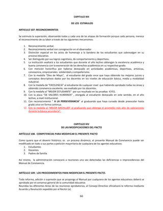 CAPITULO XIII

                                               DE LOS ESTIMULOS

ARTICULO 107: RECONOCIMIENTOS

Se estimula la superación, observando todas y cada una de las etapas de formación porque cada persona, merece
el reconocimiento de su labor a través de los siguientes mecanismos:

    1.  Reconocimiento verbal.
    2.  Reconocimiento verbal con consignación en el observador
    3.  Distinción especial en los actos de homenaje a la bandera de los estudiantes que sobresalgan en su
        proceso educativo.
    4. Ser distinguido por sus logros cognitivos, de comportamiento y deportivos.
    5. La Institución exaltará a los estudiantes que durante el año lectivo obtengan la excelencia académica y
        buena convivencia con la exoneración de los derechos académicos en su respectivo grado.
    6. Con mención honorífica por haberse destacado en actividades académicas, deportivas, artísticas,
        convivencia, empresariales solidaridad y compañerismo.
    7. Con la medalla “Diez de Mayo”, al estudiante del grado once que haya obtenido los mejores juicios y
        conceptos descriptivos dados por los docentes en los niveles de educación básica, media y modalidad
        industrial.
    8. Con la medalla de “EXCELENCIA” al estudiante de cualquier nivel que habiendo aprobado todas las áreas y
        obtenido convivencia excelente, sea exaltado por los docentes.
    9. Con la medalla al “MEJOR ESTUDIANTE” por sus resultado en las pruebas ICFES.
    10. Con la placa “DE VALORES HUMANOS” , otorgada al estudiante destacado en este sentido, en el año
        lectivo, a nivel institucional.
    11. Con reconocimiento “ A LA PERSEVERANCIA” al graduando que haya cursado desde preescolar hasta
        grado once en forma continua.
    12. Con la medalla al ‘MEJOR BACHILLER’ al graduando que obtenga el promedio más alto de valoraciones
        durante la básica secundaria”.



                                               CAPITULO XIV
                                      DE LAS MODIFICACIONES DEL PACTO

ARTÍCULO 108. COMPETENCIAS PARA MODIFICAR EL PRESENTE PACTO

Como quiera que el devenir histórico, es un proceso dinámico, el presente Manual de Convivencia puede ser
modificado en todo o sus partes a petición mayoritaria de cualquiera de los agentes educativos:
   1. Estudiantes
   2. Docentes
   3. Padres de familia

Así mismo, la administración convocará a reuniones una vez detectadas las deficiencias o improcedencias del
Manual de Convivencia.


ARTÍCULO 109: LOS PROCEDIMIENTOS PARA MODIFICAR EL PRESENTE PACTO.

Toda reforma, adición o supresión que se proponga al Manual por cualquiera de los agentes educativos deberá se
aprobada por el consenso general de la comunidad educativa.
Reunidas las diferentes Actas de las reuniones aprobatorias, el Consejo Directivo oficializará la reforma mediante
Acuerdo y Resolución expedida por el Rector (a).

                                                       66
 