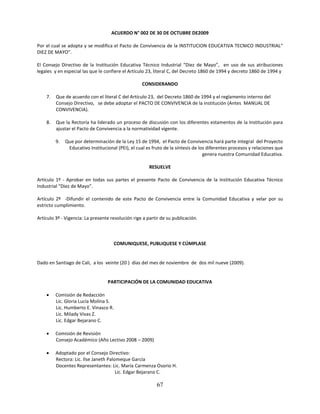 ACUERDO N° 002 DE 30 DE OCTUBRE DE2009

Por el cual se adopta y se modifica el Pacto de Convivencia de la INSTITUCION EDUCATIVA TECNICO INDUSTRIAL“
DIEZ DE MAYO”.

El Consejo Directivo de la Institución Educativa Técnico Industrial “Diez de Mayo”, en uso de sus atribuciones
legales y en especial las que le confiere el Artículo 23, literal C, del Decreto 1860 de 1994 y decreto 1860 de 1994 y

                                                   CONSIDERANDO

    7.   Que de acuerdo con el literal C del Artículo 23, del Decreto 1860 de 1994 y el reglamento interno del
         Consejo Directivo, se debe adoptar el PACTO DE CONVIVENCIA de la institución (Antes MANUAL DE
         CONVIVENCIA).

    8.   Que la Rectoría ha liderado un proceso de discusión con los diferentes estamentos de la Institución para
         ajustar el Pacto de Convivencia a la normatividad vigente.

         9.   Que por determinación de la Ley 15 de 1994, el Pacto de Convivencia hará parte integral del Proyecto
               Educativo Institucional (PEI), el cual es fruto de la síntesis de los diferentes procesos y relaciones que
                                                                                   genera nuestra Comunidad Educativa.

                                                       RESUELVE

Artículo 1º - Aprobar en todas sus partes el presente Pacto de Convivencia de la Institución Educativa Técnico
Industrial “Diez de Mayo”.

Artículo 2º -Difundir el contenido de este Pacto de Convivencia entre la Comunidad Educativa y velar por su
estricto cumplimiento.

Artículo 3º - Vigencia: La presente resolución rige a partir de su publicación.



                                       COMUNIQUESE, PUBLIQUESE Y CÚMPLASE


Dado en Santiago de Cali, a los veinte (20 ) días del mes de noviembre de dos mil nueve (2009).


                                  PARTICIPACIÓN DE LA COMUNIDAD EDUCATIVA

        Comisión de Redacción
         Lic. Gloria Lucía Molina S.
         Lic. Humberto E. Vinasco R.
         Lic. Milady Vivas Z.
         Lic. Edgar Bejarano C.

        Comisión de Revisión
         Consejo Académico (Año Lectivo 2008 – 2009)

        Adoptado por el Consejo Directivo:
         Rectora: Lic. Ilse Janeth Palomeque García
         Docentes Representantes: Lic. María Carmenza Osorio H.
                                       Lic. Edgar Bejarano C.

                                                           67
 