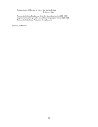 Representantes del Consejo de Padres: Sra. Maritza Bedoya
                                              Sr. Hermes Silva

       Representante de los Estudiantes: Alexander Castro (Año Lectivo 2008 -2009)
       Representante de los Egresados: Jesús Alison Campos (Año Lectivo 2008 -2009)
       Representante del Sector Productivo: Nhora Cardona


Aprobado por Rectoría.




                                                    68
 