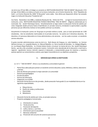 raíz de la Ley 175 de 2001, el Colegio se convierte en INSTITUCION EDUCATIVA “DIEZ DE MAYO” (Resolución 1715
de Sept. 03 de 2002) y se ordena su fusión en la misma institución, con el Centro Docente No. A112 “República de
Italia”, y el Centro Docente No. B106 “El Recuerdo” como sedes. Este último por disposición oficial, fue anexado
luego a la Institución Educativa “Ciudad de Cali”.

Con fecha Noviembre 5 de 2008, y mediante Resolución No. 4143.2.22.7772, se logró el reconocimiento de la
institución, como INSTITUCION EDUCATIVA TECNICO INDUSTRIAL “DIEZ DE MAYO”, diligencia adelantada por la
Licenciada Ilse Janeth Palomeque García. Simultáneamente se logra reabrir la educación formal de adultos por
ciclos integrados desde primaria hasta el bachillerato en jornada nocturna, brindando la oportunidad a aquellas
personas que por diferentes motivos no han podido continuar sus estudios.

Actualmente la Institución cuenta con 36 grupos en jornada mañana y tarde, para un total aproximado de 1.500
estudiantes, más los estudiantes matriculados en la jornada nocturna. Se cuenta con 4 directivos docentes, 45
docentes y 11 personas laborando en el área administrativa y de servicios; con los cuales se presta un excelente
servicio educativo.

Es grato recordar administraciones como las de la Lic. Ruth Alvarez de Yanguas, Lic. Julio Caballero, Lic. Carmen
Adriana Carrasco, Lic. Leopoldo Alvarez, Lic. Manuel Rebellón, Lic. Doris Caicedo de González, Lic. Adalgiza Magaña,
Lic. Luz Amparo Rojas Piedrahita, Lic. Ernesto Solano Varela y la actual en manos de la Lic. Ilse Janeth Palomeque
García, que día a día consolidan y proyectan nuestra Institución como abanderada de la educación a nivel local y
regional. Igualmente merece mención especial el destacado y comprometido grupo de maestras y maestros
quienes aportan sus conocimientos y valores, para lograr trascendencia en sus objetivos y propósitos.


                                      11.    SERVICIOS QUE OFRECE LA INSTITUCION


    La I.E.T.I “ DIEZ DE MAYO” ofrece a sus estudiantes y comunidad en general:

    -   Planta física adecuada para prestar un excelente servicio educativo, (aulas, biblioteca, talleres, laboratorio
        y demás)
    -   Zona de oficinas para prestar la mejor atención a la comunidad
    -   Asesoría psicopedagógica
    -   Escuela de padres
    -   Servicio de enfermería
    -   Integración con el SENA
    -   Educación formal diurna en dos jornadas , desde preescolar hasta grado 11 con modalidad técnica en las
        siguientes especialidades:

             a.    Dibujo técnico.
             b.    Diseño de modas y confecciones
             c.    Electricidad.
             d.    Metalistería.

    -   Educación formal de adultos por ciclos, en jornada nocturna
    -   Proyectos pedagógicos transversales:

              a.   Orientación en valores
              b.   Tienda de la Paz
              c.   Promoción del deporte
              d.   Lúdica, danzas, y porristas.
              e.   Orientación para la sexualidad
              f.   Bienestar ambiental
              g.   Prevención del consumo de sustancia psicoactivas

                                                          8
 